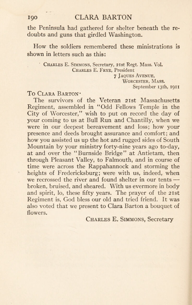 the Peninsula had gathered for shelter beneath the re¬ doubts and guns that girdled Washington. How the soldiers remembered these ministrations is shown in letters such as this: Charles E. Simmons, Secretary, 21st Regt. Mass. Vol. Charles E. Frye, President 7 Jaques Avenue, Worcester, Mass. September 13th, 1911 To Clara Barton* The survivors of the Veteran 21st Massachusetts Regiment, assembled in “Odd Fellows Temple in the City of Worcester,” wish to put on record the day of your coming to us at Bull Run and Chantilly, when we were in our deepest bereavement and loss; how your presence and deeds brought assurance and comfort; and how you assisted us up the hot and rugged sides of South Mountain by your ministry forty-nine years ago to-day, at and over the “Burnside Bridge” at Antietam, then through Pleasant Valley, to Falmouth, and in course of time were across the Rappahannock and storming the heights of Fredericksburg; were with us, indeed, when we recrossed the river and found shelter in our tents —• broken, bruised, and sheared. With us evermore in body and spirit, lo, these fifty years. The prayer of the 21st Regiment is, God bless our old and tried friend. It was also voted that we present to Clara Barton a bouquet of flowers. Charles E. Simmons, Secretary