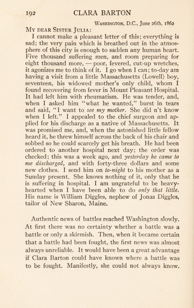 Washington, D.C., June 26th, 1862 My dear Sister Julia: I cannot make a pleasant letter of this; everything is sad; the very pain which is breathed out in the atmos¬ phere of this city is enough to sadden any human heart. Five thousand suffering men, and room preparing for eight thousand more, — poor, fevered, cut-up wretches, it agonizes me to think of it. I go when I can; to-day am having a visit from a little Massachusetts (Lowell) boy, seventeen, his widowed mother’s only child, whom I found recovering from fever in Mount Pleasant Hospital. It had left him with rheumatism. He was tender, and, when I asked him “what he wanted,” burst in tears and said, “I want to see my mother. She did n’t know when I left.” I appealed to the chief surgeon and ap¬ plied for his discharge as a native of Massachusetts. It was promised me, and, when the astonished little fellow heard it, he threw himself across the back of his chair and sobbed so he could scarcely get his breath. He had been ordered to another hospital next day; the order was checked; this was a week ago, and yesterday he came to me discharged, and with forty-three dollars and some new clothes. I send him on to-night to his mother as a Sunday present. She knows nothing of it, only that he is suffering in hospital. I am ungrateful to be heavy- hearted when I have been able to do only that little. His name is William Diggles, nephew of Jonas Higgles, tailor of New Sharon, Maine. Authentic news of battles reached Washington slowly. At first there was no certainty whether a battle was a battle or only a skirmish. Then, when it became certain that a battle had been fought, the first news was almost always unreliable. It would have been a great advantage if Clara Barton could have known where a battle was to be fought. Manifestly, she could not always know.