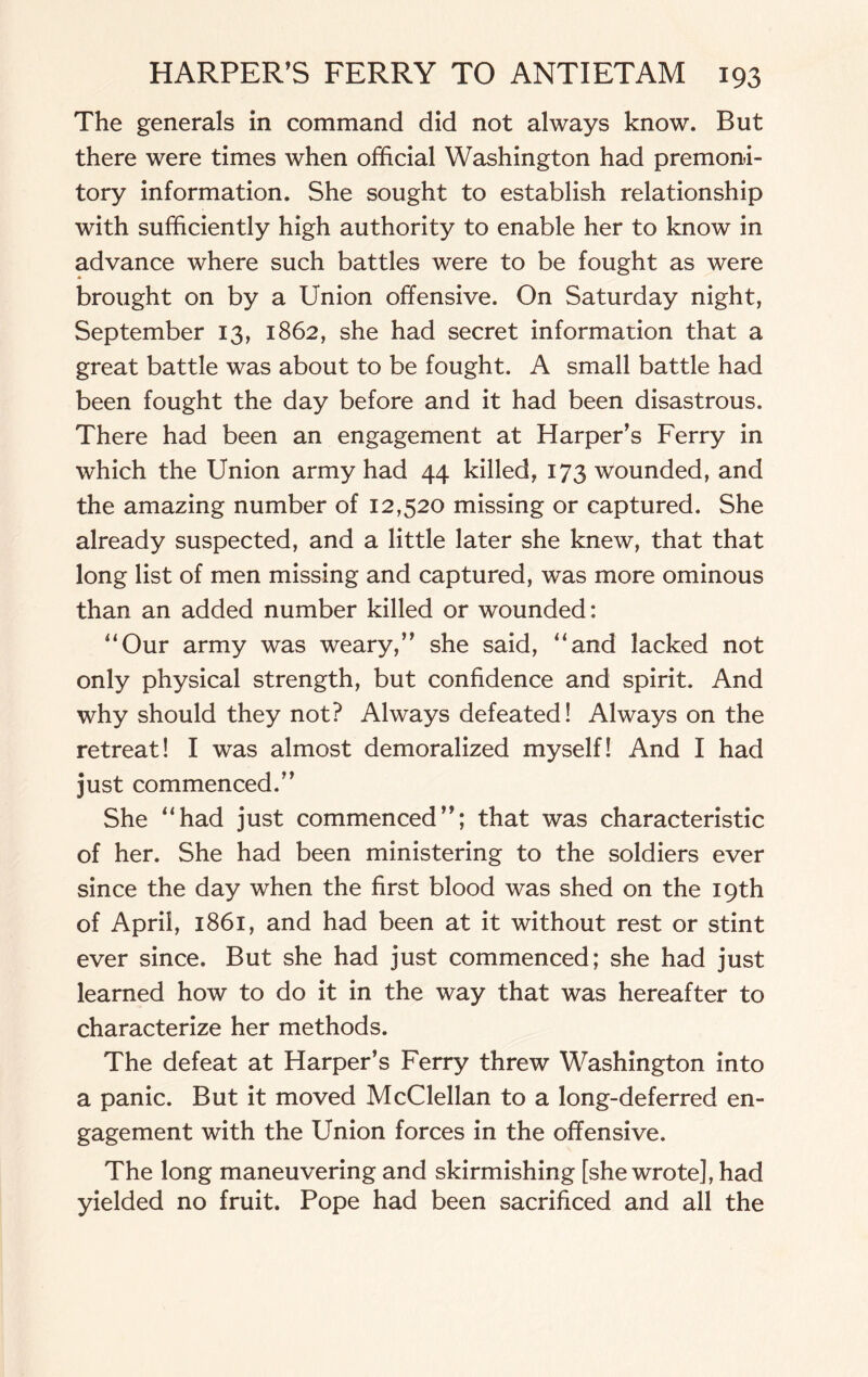 The generals in command did not always know. But there were times when official Washington had premoni¬ tory information. She sought to establish relationship with sufficiently high authority to enable her to know in advance where such battles were to be fought as were * brought on by a Union offensive. On Saturday night, September 13, 1862, she had secret information that a great battle was about to be fought. A small battle had been fought the day before and it had been disastrous. There had been an engagement at Harper's Ferry in which the Union army had 44 killed, 173 wounded, and the amazing number of 12,520 missing or captured. She already suspected, and a little later she knew, that that long list of men missing and captured, was more ominous than an added number killed or wounded: “Our army was weary,” she said, “and lacked not only physical strength, but confidence and spirit. And why should they not? Always defeated! Always on the retreat! I was almost demoralized myself! And I had just commenced.” She “had just commenced”; that was characteristic of her. She had been ministering to the soldiers ever since the day when the first blood was shed on the 19th of April, 1861, and had been at it without rest or stint ever since. But she had just commenced; she had just learned how to do it in the way that was hereafter to characterize her methods. The defeat at Harper’s Ferry threw Washington into a panic. But it moved McClellan to a long-deferred en¬ gagement with the Union forces in the offensive. The long maneuvering and skirmishing [she wrote], had yielded no fruit. Pope had been sacrificed and all the