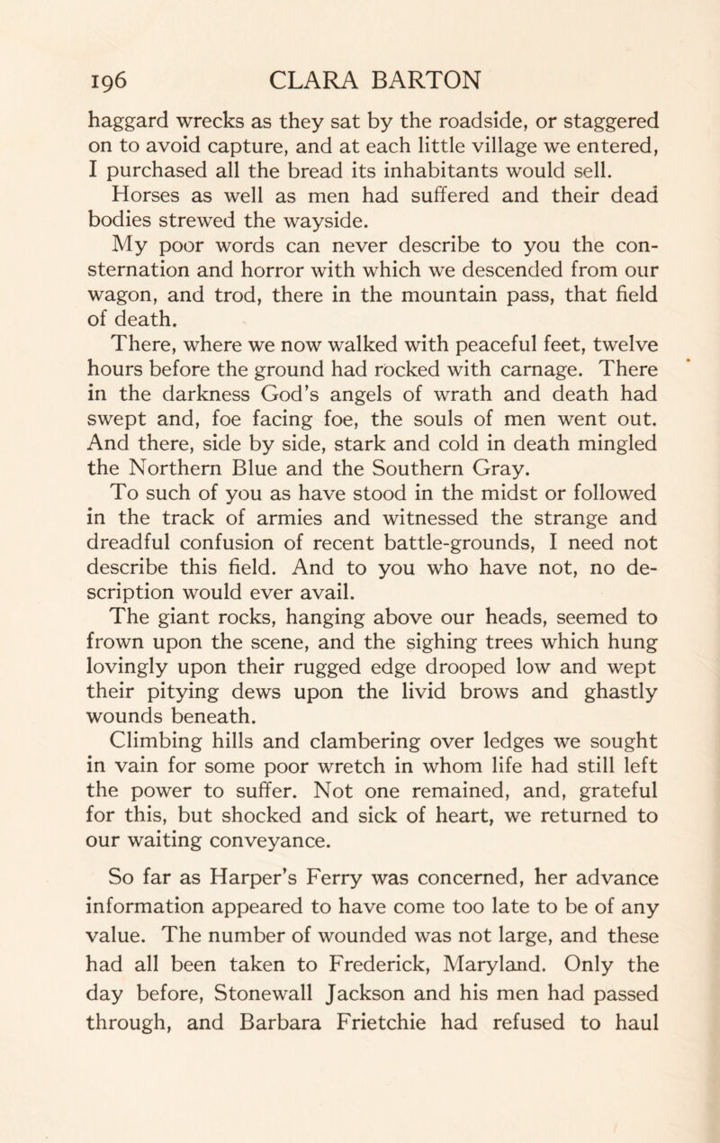 haggard wrecks as they sat by the roadside, or staggered on to avoid capture, and at each little village we entered, I purchased all the bread its inhabitants would sell. Horses as well as men had suffered and their dead bodies strewed the wayside. My poor words can never describe to you the con¬ sternation and horror with which we descended from our wagon, and trod, there in the mountain pass, that field of death. There, where we now walked with peaceful feet, twelve hours before the ground had rocked with carnage. There in the darkness God’s angels of wrath and death had swept and, foe facing foe, the souls of men went out. And there, side by side, stark and cold in death mingled the Northern Blue and the Southern Gray. To such of you as have stood in the midst or followed in the track of armies and witnessed the strange and dreadful confusion of recent battle-grounds, I need not describe this field. And to you who have not, no de¬ scription would ever avail. The giant rocks, hanging above our heads, seemed to frown upon the scene, and the sighing trees which hung lovingly upon their rugged edge drooped low and wept their pitying dews upon the livid brows and ghastly wounds beneath. Climbing hills and clambering over ledges we sought in vain for some poor wretch in whom life had still left the power to suffer. Not one remained, and, grateful for this, but shocked and sick of heart, we returned to our waiting conveyance. So far as Harper’s Ferry was concerned, her advance information appeared to have come too late to be of any value. The number of wounded was not large, and these had all been taken to Frederick, Maryland. Only the day before, Stonewall Jackson and his men had passed through, and Barbara Frietchie had refused to haul