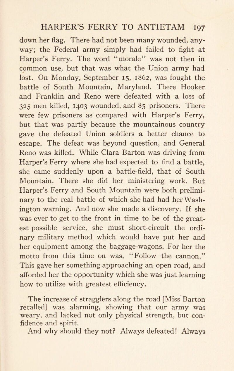 down her flag. There had not been many wounded, any¬ way; the Federal army simply had failed to fight at Harper’s Ferry. The word “morale” was not then in common use, but that was what the Union army had lost. On Monday, September 15, 1862, was fought the battle of South Mountain, Maryland. There Hooker and Franklin and Reno were defeated with a loss of 325 men killed, 1403 wounded, and 85 prisoners. There were few prisoners as compared with Harper’s Ferry, but that was partly because the mountainous country gave the defeated Union soldiers a better chance to escape. The defeat was beyond question, and General Reno was killed. While Clara Barton was driving from Harper’s Ferry where she had expected to find a battle, she came suddenly upon a battle-field, that of South Mountain. There she did her ministering work. But Harper’s Ferry and South Mountain were both prelimi¬ nary to the real battle of which she had had her Wash¬ ington warning. And now she made a discovery. If she was ever to get to the front in time to be of the great¬ est possible service, she must short-circuit the ordi¬ nary military method which would have put her and her equipment among the baggage-wagons. For her the motto from this time on was, “Follow the cannon.” This gave her something approaching an open road, and afforded her the opportunity which she was just learning how to utilize with greatest efficiency. The increase of stragglers along the road [Miss Barton recalled] was alarming, showing that our army was weary, and lacked not only physical strength, but con¬ fidence and spirit. And why should they not? Always defeated! Always