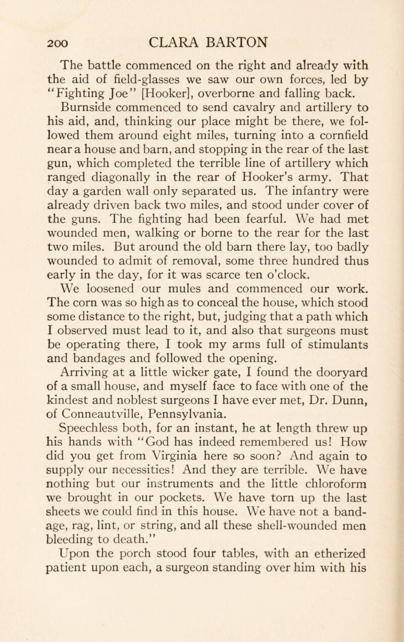 The battle commenced on the right and already with the aid of field-glasses we saw our own forces, led by “Fighting Joe” [Hooker], overborne and falling back. Burnside commenced to send cavalry and artillery to his aid, and, thinking our place might be there, we fol¬ lowed them around eight miles, turning into a cornfield near a house and barn, and stopping in the rear of the last gun, which completed the terrible line of artillery which ranged diagonally in the rear of Hooker’s army. That day a garden wall only separated us. The infantry were already driven back two miles, and stood under cover of the guns. The fighting had been fearful. We had met wounded men, walking or borne to the rear for the last two miles. But around the old barn there lay, too badly wounded to admit of removal, some three hundred thus early in the day, for it was scarce ten o’clock. We loosened our mules and commenced our work. The corn was so high as to conceal the house, which stood some distance to the right, but, judging that a path which I observed must lead to it, and also that surgeons must be operating there, I took my arms full of stimulants and bandages and followed the opening. Arriving at a little wicker gate, I found the dooryard of a small house, and myself face to face with one of the kindest and noblest surgeons I have ever met, Dr. Dunn, of Conneautville, Pennsylvania. Speechless both, for an instant, he at length threw up his hands with “God has indeed remembered us! How did you get from Virginia here so soon? And again to supply our necessities! And they are terrible. We have nothing but our instruments and the little chloroform we brought in our pockets. We have torn up the last sheets we could find in this house. We have not a band¬ age, rag, lint, or string, and all these shell-wounded men bleeding to death.” Upon the porch stood four tables, with an etherized patient upon each, a surgeon standing over him with his