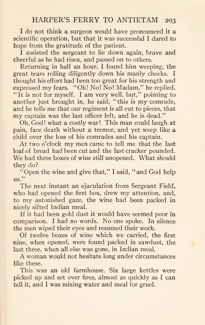 I do not think a surgeon would have pronounced it a scientific operation, but that it was successful I dared to hope from the gratitude of the patient. I assisted the sergeant to lie down again, brave and cheerful as he had risen, and passed on to others. Returning in half an hour, I found him weeping, the great tears rolling diligently down his manly cheeks. I thought his effort had been too great for his strength and expressed my fears. “Oh! No! No! Madam,” he replied. “It is not for myself. I am very well, but,” pointing to another just brought in, he said, “this is my comrade, and he tells me that our regiment is all cut to pieces, that my captain was the last officer left, and he is dead.” Oh, God! what a costly war! This man could laugh at pain, face death without a tremor, and yet weep like a child over the loss of his comrades and his captain. At two o’clock my men came to tell me that the last loaf of bread had been cut and the last cracker pounded. We had three boxes of wine still unopened. What should they do? “Open the wine and give that,” I said, “and God help us.” The next instant an ejaculation from Sergeant Field, who had opened the first box, drew my attention, and, to my astonished gaze, the wine had been packed in nicely sifted Indian meal. If it had been gold dust it would have seemed poor in comparison. I had no words. No one spoke. In silence the men wiped their eyes and resumed their work. Of twelve boxes of wine which we carried, the first nine, when opened, were found packed in sawdust, the last three, when all else was gone, in Indian meal. A woman would not hesitate long under circumstances like these. This was an old farmhouse. Six large kettles were picked up and set over fires, almost as quickly as I can tell it, and I was mixing water and meal for gruel.