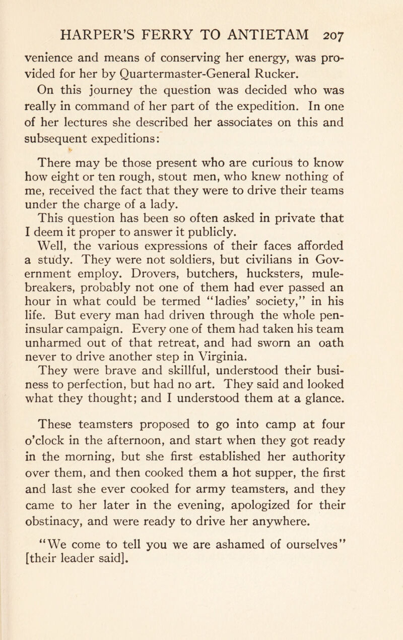 venience and means of conserving her energy, was pro¬ vided for her by Quartermaster-General Rucker. On this journey the question was decided who was really in command of her part of the expedition. In one of her lectures she described her associates on this and subsequent expeditions: There may be those present who are curious to know how eight or ten rough, stout men, who knew nothing of me, received the fact that they were to drive their teams under the charge of a lady. This question has been so often asked in private that I deem it proper to answer it publicly. Well, the various expressions of their faces afforded a study. They were not soldiers, but civilians in Gov¬ ernment employ. Drovers, butchers, hucksters, mule- breakers, probably not one of them had ever passed an hour in what could be termed “ladies’ society,” in his life. But every man had driven through the whole pen¬ insular campaign. Every one of them had taken his team unharmed out of that retreat, and had sworn an oath never to drive another step in Virginia. They were brave and skillful, understood their busi¬ ness to perfection, but had no art. They said and looked what they thought; and I understood them at a glance. These teamsters proposed to go into camp at four o’clock in the afternoon, and start when they got ready in the morning, but she first established her authority over them, and then cooked them a hot supper, the first and last she ever cooked for army teamsters, and they came to her later in the evening, apologized for their obstinacy, and were ready to drive her anywhere. “We come to tell you we are ashamed of ourselves” [their leader said].