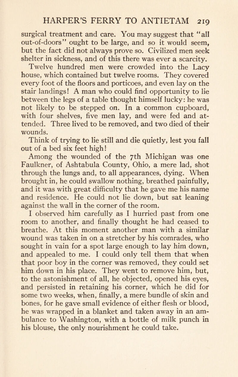 surgical treatment and care. You may suggest that “all out-of-doors” ought to be large, and so it would seem, but the fact did not always prove so. Civilized men seek shelter in sickness, and of this there was ever a scarcity. Twelve hundred men were crowded into the Lacy house, which contained but twelve rooms. They covered every foot of the floors and porticoes, and even lay on the stair landings! A man who could find opportunity to lie between the legs of a table thought himself lucky: he was not likely to be stepped on. In a common cupboard, with four shelves, five men lay, and were fed and at¬ tended. Three lived to be removed, and two died of their wounds. Think of trying to lie still and die quietly, lest you fall out of a bed six feet high! Among the wounded of the 7th Michigan was one Faulkner, of Ashtabula County, Ohio, a mere lad, shot through the lungs and, to all appearances, dying. When brought in, he could swallow nothing, breathed painfully, and it was with great difficulty that he gave me his name and residence. He could not lie down, but sat leaning against the wall in the corner of the room. I observed him carefully as I hurried past from one room to another, and finally thought he had ceased to breathe. At this moment another man with a similar wound was taken in on a stretcher by his comrades, who sought in vain for a spot large enough to lay him down, and appealed to me. I could only tell them that when that poor boy in the corner was removed, they could set him down in his place. They went to remove him, but, to the astonishment of all, he objected, opened his eyes, and persisted in retaining his corner, which he did for some two weeks, when, finally, a mere bundle of skin and bones, for he gave small evidence of either flesh or blood, he was wrapped in a blanket and taken away in an am¬ bulance to Washington, with a bottle of milk punch in his blouse, the only nourishment he could take.