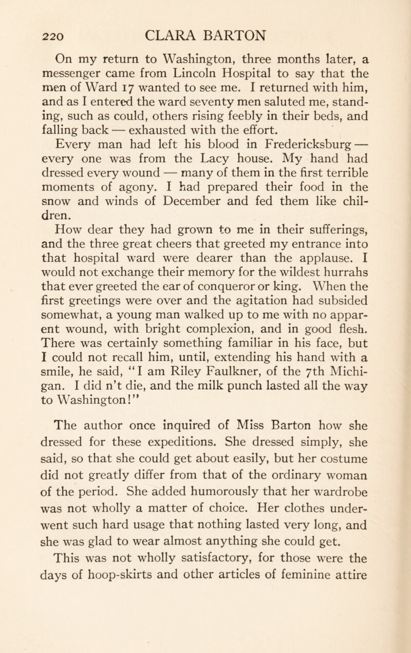 On my return to Washington, three months later, a messenger came from Lincoln Hospital to say that the men of Ward 17 wanted to see me. I returned with him, and as I entered the ward seventy men saluted me, stand¬ ing, such as could, others rising feebly in their beds, and falling back — exhausted with the effort. Every man had left his blood in Fredericksburg — every one was from the Lacy house. My hand had dressed every wound — many of them in the first terrible moments of agony. I had prepared their food in the snow and winds of December and fed them like chil¬ dren. How dear they had grown to me in their sufferings, and the three great cheers that greeted my entrance into that hospital ward were dearer than the applause. I would not exchange their memory for the wildest hurrahs that ever greeted the ear of conqueror or king. When the first greetings were over and the agitation had subsided somewhat, a young man walked up to me with no appar¬ ent wound, with bright complexion, and in good flesh. There was certainly something familiar in his face, but I could not recall him, until, extending his hand with a smile, he said, “I am Riley Faulkner, of the 7th Michi¬ gan. I did n’t die, and the milk punch lasted all the way to Washington!” The author once inquired of Miss Barton how she dressed for these expeditions. She dressed simply, she said, so that she could get about easily, but her costume did not greatly differ from that of the ordinary woman of the period. She added humorously that her wardrobe was not wholly a matter of choice. Her clothes under¬ went such hard usage that nothing lasted very long, and she was glad to wear almost anything she could get. This was not wholly satisfactory, for those were the days of hoop-skirts and other articles of feminine attire