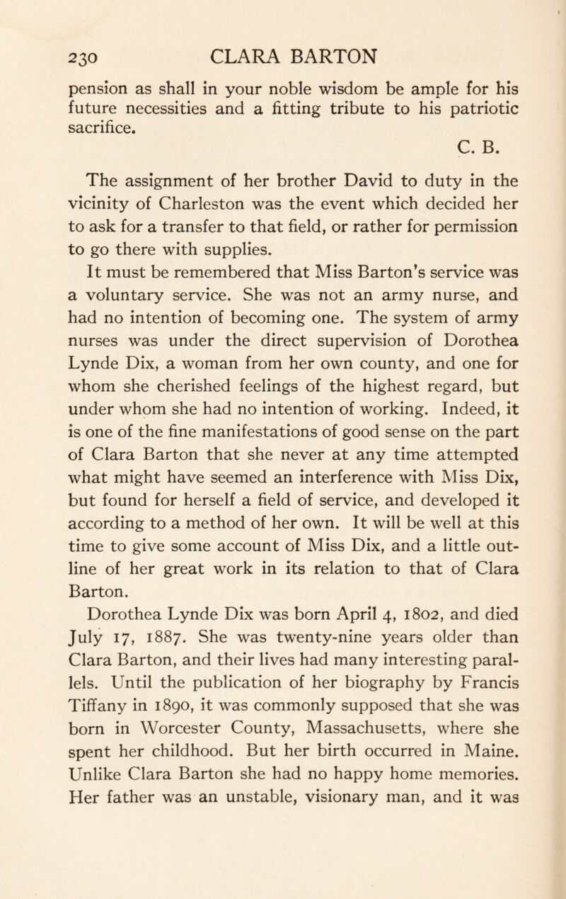 pension as shall in your noble wisdom be ample for his future necessities and a fitting tribute to his patriotic sacrifice. C. B. The assignment of her brother David to duty in the vicinity of Charleston was the event which decided her to ask for a transfer to that field, or rather for permission to go there with supplies. It must be remembered that Miss Barton’s service was a voluntary service. She was not an army nurse, and had no intention of becoming one. The system of army nurses was under the direct supervision of Dorothea Lynde Dix, a woman from her own county, and one for whom she cherished feelings of the highest regard, but under whom she had no intention of working. Indeed, it is one of the fine manifestations of good sense on the part of Clara Barton that she never at any time attempted what might have seemed an interference with Miss Dix, but found for herself a field of service, and developed it according to a method of her own. It will be well at this time to give some account of Miss Dix, and a little out¬ line of her great work in its relation to that of Clara Barton. Dorothea Lynde Dix was born April 4, 1802, and died July 17, 1887. She was twenty-nine years older than Clara Barton, and their lives had many interesting paral¬ lels. Until the publication of her biography by Francis Tiffany in 1890, it was commonly supposed that she was born in Worcester County, Massachusetts, where she spent her childhood. But her birth occurred in Maine. Unlike Clara Barton she had no happy home memories. Her father was an unstable, visionary man, and it was