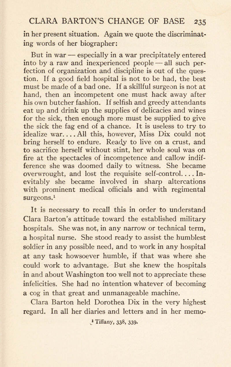 in her present situation. Again we quote the discriminat¬ ing words of her biographer: But in war — especially in a war precipitately entered into by a raw and inexperienced people — all such per¬ fection of organization and discipline is out of the ques¬ tion. If a good field hospital is not to be had, the best must be made of a bad one. If a skillful surgeon is not at hand, then an incompetent one must hack away after his own butcher fashion. If selfish and greedy attendants eat up and drink up the supplies of delicacies and wines for the sick, then enough more must be supplied to give the sick the fag end of a chance. It is useless to try to idealize war. ... All this, however, Miss Dix could not bring herself to endure. Ready to live on a crust, and to sacrifice herself without stint, her whole soul was on fire at the spectacles of incompetence and callow indif¬ ference she was doomed daily to witness. She became overwrought, and lost the requisite self-control.... In¬ evitably she became involved in sharp altercations with prominent medical officials and with regimental surgeons.1 It is necessary to recall this in order to understand Clara Barton’s attitude toward the established military hospitals. She was not, in any narrow or technical term, a hospital nurse. She stood ready to assist the humblest soldier in any possible need, and to work in any hospital at any task howsoever humble, if that was where she could work to advantage. But she knew the hospitals in and about Washington too well not to appreciate these infelicities. She had no intention whatever of becoming a cog in that great and unmanageable machine. Clara Barton held Dorothea Dix in the very highest regard. In all her diaries and letters and in her memo- v* Tiffany, 338, 339,