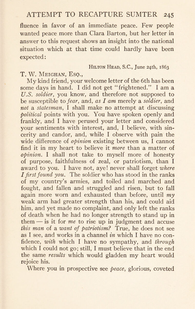 fluence in favor of an immediate peace. Few people wanted peace more than Clara Barton, but her letter in answer to this request shows an insight into the national situation which at that time could hardly have been expected: Hilton Head, S.C., June 24th, 1863 T. W. Meighan, Esq., My kind friend, your welcome letter of the 6th has been some days in hand. I did not get “frightened.” I am a U. S. soldier, you know, and therefore not supposed to be susceptible to fear, and, as I am merely a soldier, and not a statesman, I shall make no attempt at discussing political points with you. You have spoken openly and frankly, and I have perused your letter and considered your sentiments with interest, and, I believe, with sin¬ cerity and candor, and, while I observe with pain the wide difference of opinion existing between us, I cannot And it in my heart to believe it more than a matter of opinion. I shall not take to myself more of honesty of purpose, faithfulness of zeal, or patriotism, than I award to you. I have not, aye! never shall forget where I first found you. The soldier who has stood in the ranks of my country's armies, and toiled and marched and fought, and fallen and struggled and risen, but to fall again more worn and exhausted than before, until my weak arm had greater strength than his, and could aid him, and yet made no complaint, and only left the ranks of death when he had no longer strength to stand up in them — is it for me to rise up in judgment and accuse this man of a want of patriotism? True, he does not see as I see, and works in a channel in which I have no con- Adence, with which I have no sympathy, and through which I could not go; still, I must believe that in the end the same results which would gladden my heart would rejoice his. Where you in prospective see peace, glorious, coveted