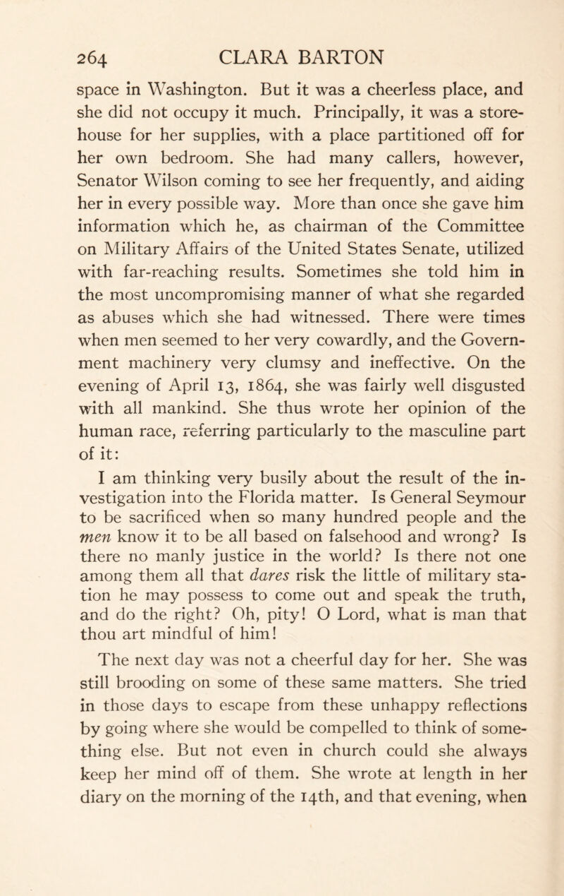 space in Washington. But it was a cheerless place, and she did not occupy it much. Principally, it was a store¬ house for her supplies, with a place partitioned off for her own bedroom. She had many callers, however, Senator Wilson coming to see her frequently, and aiding her in every possible way. More than once she gave him information which he, as chairman of the Committee on Military Affairs of the United States Senate, utilized with far-reaching results. Sometimes she told him in the most uncompromising manner of what she regarded as abuses which she had witnessed. There were times when men seemed to her very cowardly, and the Govern¬ ment machinery very clumsy and ineffective. On the evening of April 13, 1864, she was fairly well disgusted with all mankind. She thus wrote her opinion of the human race, referring particularly to the masculine part of it: I am thinking very busily about the result of the in¬ vestigation into the Florida matter. Is General Seymour to be sacrificed when so many hundred people and the men know it to be all based on falsehood and wrong? Is there no manly justice in the world? Is there not one among them all that dares risk the little of military sta¬ tion he may possess to come out and speak the truth, and do the right? Oh, pity! O Lord, what is man that thou art mindful of him! The next day was not a cheerful day for her. She was still brooding on some of these same matters. She tried in those days to escape from these unhappy reflections by going where she would be compelled to think of some¬ thing else. But not even in church could she always keep her mind off of them. She wrote at length in her diary on the morning of the 14th, and that evening, when