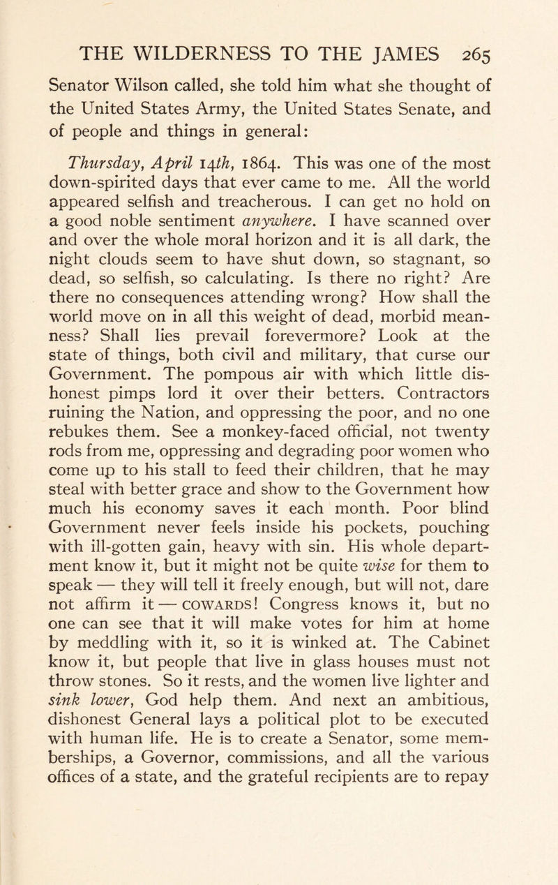 Senator Wilson called, she told him what she thought of the United States Army, the United States Senate, and of people and things in general: Thursday, April \\th, 1864. This was one of the most down-spirited days that ever came to me. All the world appeared selfish and treacherous. I can get no hold on a good noble sentiment anywhere. I have scanned over and over the whole moral horizon and it is all dark, the night clouds seem to have shut down, so stagnant, so dead, so selfish, so calculating. Is there no right? Are there no consequences attending wrong? How shall the world move on in all this weight of dead, morbid mean¬ ness? Shall lies prevail forevermore? Look at the state of things, both civil and military, that curse our Government, The pompous air with which little dis¬ honest pimps lord it over their betters. Contractors ruining the Nation, and oppressing the poor, and no one rebukes them. See a monkey-faced official, not twenty rods from me, oppressing and degrading poor women who come up to his stall to feed their children, that he may steal with better grace and show to the Government how much his economy saves it each month. Poor blind Government never feels inside his pockets, pouching with ill-gotten gain, heavy with sin. His whole depart¬ ment know it, but it might not be quite wise for them to speak — they will tell it freely enough, but will not, dare not affirm it — cowards ! Congress knows it, but no one can see that it will make votes for him at home by meddling with it, so it is winked at. The Cabinet know it, but people that live in glass houses must not throw stones. So it rests, and the women live lighter and sink lower, God help them. And next an ambitious, dishonest General lays a political plot to be executed with human life. He is to create a Senator, some mem¬ berships, a Governor, commissions, and all the various offices of a state, and the grateful recipients are to repay