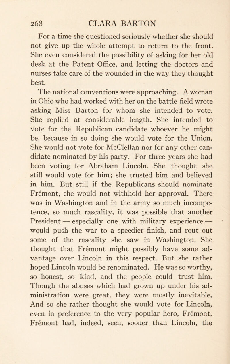 For a time she questioned seriously whether she should not give up the whole attempt to return to the front. She even considered the possibility of asking for her old desk at the Patent Office, and letting the doctors and nurses take care of the wounded in the way they thought best. The national conventions were approaching. A woman in Ohio who had worked with her on the battle-field wrote asking Miss Barton for whom she intended to vote. She replied at considerable length. She intended to vote for the Republican candidate whoever he might be, because in so doing she would vote for the Union. She would not vote for McClellan nor for any other can¬ didate nominated by his party. For three years she had been voting for Abraham Lincoln. She thought she still would vote for him; she trusted him and believed in him. But still if the Republicans should nominate Fremont, she would not withhold her approval. There was in Washington and in the army so much incompe¬ tence, so much rascality, it was possible that another President — especially one with military experience — would push the war to a speedier finish, and rout out some of the rascality she saw in Washington. She thought that Fremont might possibly have some ad¬ vantage over Lincoln in this respect. But she rather hoped Lincoln would be renominated. Fie was so worthy, so honest, so kind, and the people could trust him. Though the abuses which had grown up under his ad¬ ministration were great, they were mostly inevitable. And so she rather thought she would vote for Lincoln, even in preference to the very popular hero, Fremont. Fremont had, indeed, seen, sooner than Lincoln, the