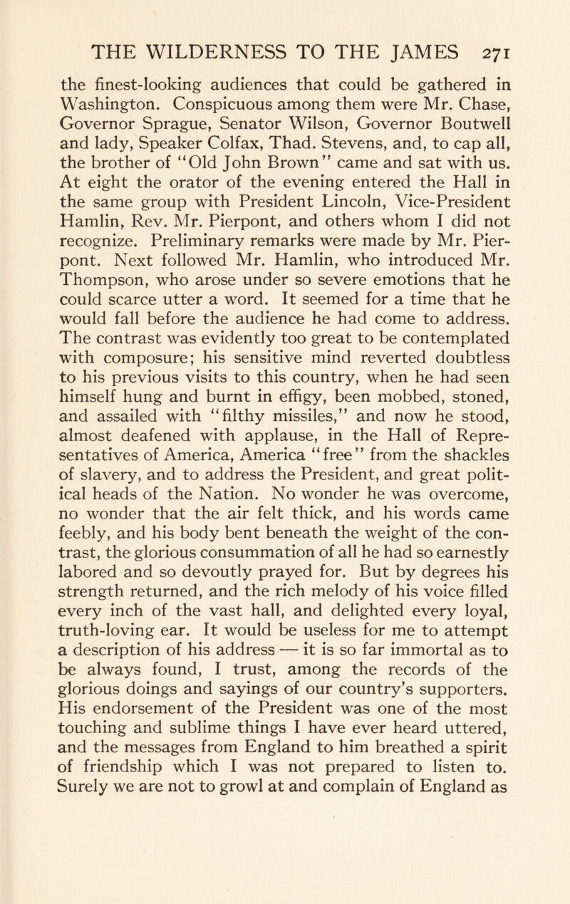 the finest-looking audiences that could be gathered in Washington. Conspicuous among them were Mr. Chase, Governor Sprague, Senator Wilson, Governor Boutwell and lady, Speaker Colfax, Thad. Stevens, and, to cap all, the brother of “Old John Brown” came and sat with us. At eight the orator of the evening entered the Hall in the same group with President Lincoln, Vice-President Hamlin, Rev. Mr. Pierpont, and others whom I did not recognize. Preliminary remarks were made by Mr. Pier¬ pont. Next followed Mr. Hamlin, who introduced Mr. Thompson, who arose under so severe emotions that he could scarce utter a word. It seemed for a time that he would fall before the audience he had come to address. The contrast was evidently too great to be contemplated with composure; his sensitive mind reverted doubtless to his previous visits to this country, when he had seen himself hung and burnt in effigy, been mobbed, stoned, and assailed with “filthy missiles,” and now he stood, almost deafened with applause, in the Hall of Repre¬ sentatives of America, America “free” from the shackles of slavery, and to address the President, and great polit¬ ical heads of the Nation. No wonder he was overcome, no wonder that the air felt thick, and his words came feebly, and his body bent beneath the weight of the con¬ trast, the glorious consummation of all he had so earnestly labored and so devoutly prayed for. But by degrees his strength returned, and the rich melody of his voice filled every inch of the vast hall, and delighted every loyal, truth-loving ear. It would be useless for me to attempt a description of his address — it is so far immortal as to be always found, I trust, among the records of the glorious doings and sayings of our country’s supporters. His endorsement of the President was one of the most touching and sublime things I have ever heard uttered, and the messages from England to him breathed a spirit of friendship which I was not prepared to listen to. Surely we are not to growl at and complain of England as