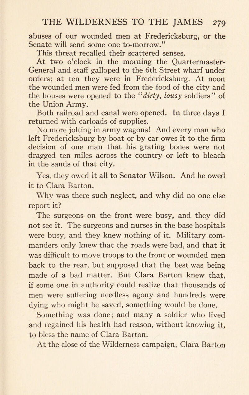 abuses of our wounded men at Fredericksburg, or the Senate will send some one to-morrow.” This threat recalled their scattered senses. At two o’clock in the morning the Quartermaster- General and staff galloped to the 6th Street wharf under orders; at ten they were in Fredericksburg. At noon the wounded men were fed from the food of the city and the houses were opened to the “dirty, lousy soldiers” of the Union Army. Both railroad and canal were opened. In three days I returned with carloads of supplies. No more jolting in army wagons! And every man who left Fredericksburg by boat or by car owes it to the firm decision of one man that his grating bones were not dragged ten miles across the country or left to bleach in the sands of that city. Yes, they owed it all to Senator Wilson. And he owed it to Clara Barton. Why was there such neglect, and why did no one else report it? The surgeons on the front were busy, and they did not see it. The surgeons and nurses in the base hospitals were busy, and they knew nothing of it. Military com¬ manders only knew that the roads were bad, and that it was difficult to move troops to the front or wounded men back to the rear, but supposed that the best was being made of a bad matter. But Clara Barton knew that, if some one in authority could realize that thousands of men were suffering needless agony and hundreds were dying who might be saved, something would be done. Something was done; and many a soldier who lived and regained his health had reason, without knowing it, to bless the name of Clara Barton. At the close of the Wilderness campaign, Clara Barton