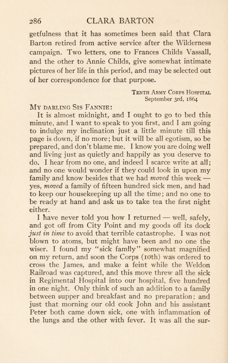 getfulness that it has sometimes been said that Clara Barton retired from active service after the Wilderness campaign. Two letters, one to Frances Childs Vassall, and the other to Annie Childs, give somewhat intimate pictures of her life in this period, and may be selected out of her correspondence for that purpose. Tenth Army Corps Hospital September 3rd, 1864 My darling Sis Fannie: It is almost midnight, and I ought to go to bed this minute, and I want to speak to you first, and I am going to indulge my inclination just a little minute till this page is down, if no more; but it will be all egotism, so be prepared, and don’t blame me. I know you are doing well and living just as quietly and happily as you deserve to do. I hear from no one, and indeed I scarce write at all; f and no one would wonder if they could look in upon my family and know besides that we had moved this week — yes, moved a family of fifteen hundred sick men, and had to keep our housekeeping up all the time; and no one to be ready at hand and ask us to take tea the first night either. I have never told you how I returned — well, safely, and got off from City Point and my goods off its dock just in time to avoid that terrible catastrophe. I was not blown to atoms, but might have been and no one the wiser. I found my “sick family” somewhat magnified on my return, and soon the Corps (10th) was ordered to cross the James, and make a feint while the Weldon Railroad was captured, and this move threw all the sick in Regimental Hospital into our hospital, five hundred in one night. Only think of such an addition to a family between supper and breakfast and no preparation; and just that morning our old cook John and his assistant Peter both came down sick, one with inflammation of the lungs and the other with fever. It was all the sur-