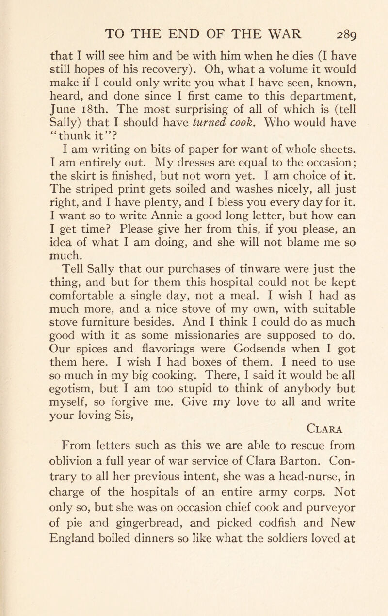 that I will see him and be with him when he dies (I have still hopes of his recovery). Oh, what a volume it would make if I could only write you what I have seen, known, heard, and done since I first came to this department, June 18th. The most surprising of all of which is (tell Sally) that I should have turned cook. Who would have “thunk it”? I am writing on bits of paper for want of whole sheets. I am entirely out. My dresses are equal to the occasion; the skirt is finished, but not worn yet. I am choice of it. The striped print gets soiled and washes nicely, all just right, and I have plenty, and I bless you every day for it. I want so to write Annie a good long letter, but how can I get time? Please give her from this, if you please, an idea of what I am doing, and she will not blame me so much. Tell Sally that our purchases of tinware were just the thing, and but for them this hospital could not be kept comfortable a single day, not a meal. I wish I had as much more, and a nice stove of my own, with suitable stove furniture besides. And I think I could do as much good with it as some missionaries are supposed to do. Our spices and flavorings were Godsends when I got them here. I wish I had boxes of them. I need to use so much in my big cooking. There, I said it would be all egotism, but I am too stupid to think of anybody but myself, so forgive me. Give my love to all and write your loving Sis, Clara From letters such as this we are able to rescue from oblivion a full year of war service of Clara Barton. Con¬ trary to all her previous intent, she was a head-nurse, in charge of the hospitals of an entire army corps. Not only so, but she was on occasion chief cook and purveyor of pie and gingerbread, and picked codfish and New England boiled dinners so like what the soldiers loved at