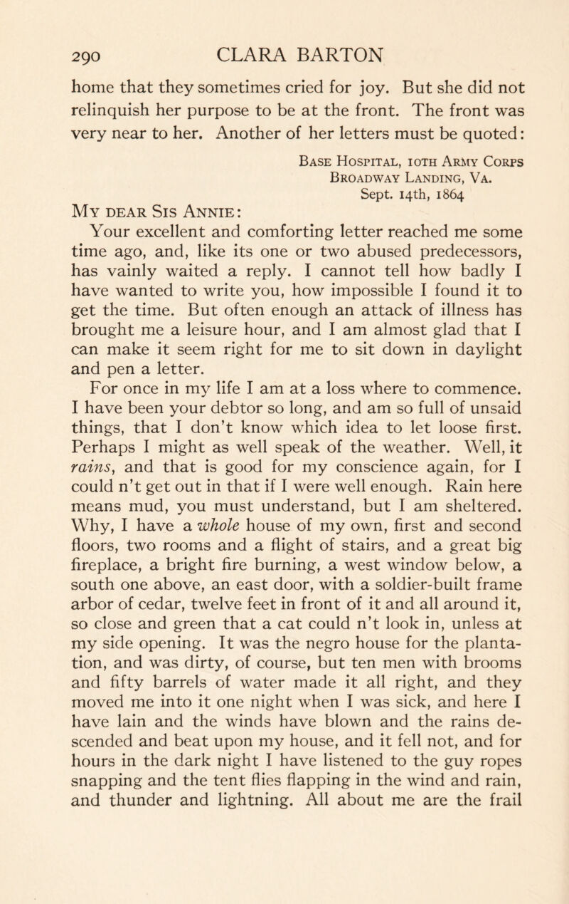 home that they sometimes cried for joy. But she did not relinquish her purpose to be at the front. The front was very near to her. Another of her letters must be quoted: Base Hospital, ioth Army Corps Broadway Landing, Va. Sept. 14th, 1864 My dear Sis Annie : Your excellent and comforting letter reached me some time ago, and, like its one or two abused predecessors, has vainly waited a reply. I cannot tell how badly I have wanted to write you, how impossible I found it to get the time. But often enough an attack of illness has brought me a leisure hour, and I am almost glad that I can make it seem right for me to sit down in daylight and pen a letter. For once in my life I am at a loss where to commence. I have been your debtor so long, and am so full of unsaid things, that I don’t know which idea to let loose first. Perhaps I might as well speak of the weather. Well, it rains, and that is good for my conscience again, for I could n’t get out in that if I were well enough. Rain here means mud, you must understand, but I am sheltered. Why, I have a whole house of my own, first and second floors, two rooms and a flight of stairs, and a great big fireplace, a bright fire burning, a west window below, a south one above, an east door, with a soldier-built frame arbor of cedar, twelve feet in front of it and all around it, so close and green that a cat could n’t look in, unless at my side opening. It was the negro house for the planta¬ tion, and was dirty, of course, but ten men with brooms and fifty barrels of water made it all right, and they moved me into it one night when I was sick, and here I have lain and the winds have blown and the rains de¬ scended and beat upon my house, and it fell not, and for hours in the dark night I have listened to the guy ropes snapping and the tent flies flapping in the wind and rain, and thunder and lightning. All about me are the frail