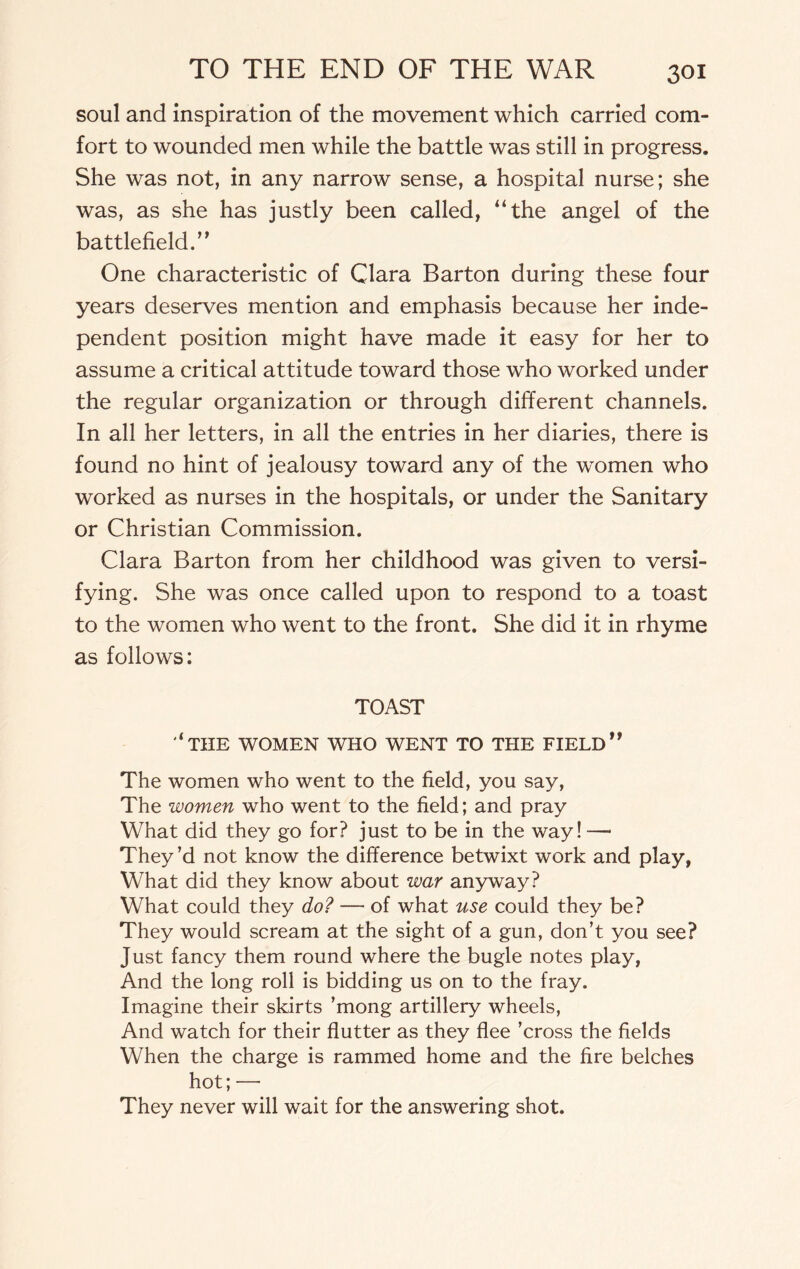 soul and inspiration of the movement which carried com¬ fort to wounded men while the battle was still in progress. She was not, in any narrow sense, a hospital nurse; she was, as she has justly been called, “the angel of the battlefield.” One characteristic of Clara Barton during these four years deserves mention and emphasis because her inde¬ pendent position might have made it easy for her to assume a critical attitude toward those who worked under the regular organization or through different channels. In all her letters, in all the entries in her diaries, there is found no hint of jealousy toward any of the women who worked as nurses in the hospitals, or under the Sanitary or Christian Commission. Clara Barton from her childhood was given to versi¬ fying. She was once called upon to respond to a toast to the women who went to the front. She did it in rhyme as follows: TOAST ‘the women who went to the field’* The women who went to the field, you say, The women who went to the field; and pray What did they go for? just to be in the way! —• They’d not know the difference betwixt work and play, What did they know about war anyway? What could they do? — of what use could they be? They would scream at the sight of a gun, don’t you see? Just fancy them round where the bugle notes play, And the long roll is bidding us on to the fray. Imagine their skirts ’mong artillery wheels, And watch for their flutter as they flee ’cross the fields When the charge is rammed home and the fire belches hot; —• They never will wait for the answering shot.