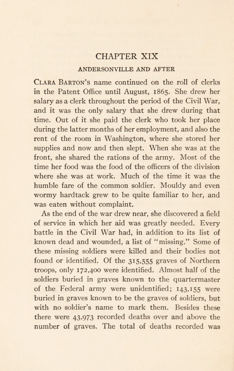 CHAPTER XIX ANDERSONVILLE AND AFTER Clara Barton’s name continued on the roll of clerks in the Patent Office until August, 1865. She drew her salary as a clerk throughout the period of the Civil War, and it was the only salary that she drew during that time. Out of it she paid the clerk who took her place during the latter months of her employment, and also the rent of the room in Washington, where she stored her supplies and now and then slept. When she was at the front, she shared the rations of the army. Most of the time her food was the food of the officers of the division where she was at work. Much of the time it was the humble fare of the common soldier. Mouldy and even wormy hardtack grew to be quite familiar to her, and was eaten without complaint. As the end of the war drew near, she discovered a field of service in which her aid was greatly needed. Every battle in the Civil War had, in addition to its list of known dead and wounded, a list of “missing.” Some of these missing soldiers were killed and their bodies not found or identified. Of the 315,555 graves of Northern troops, only 172,400 were identified. Almost half of the soldiers buried in graves known to the quartermaster of the Federal army were unidentified; 143,155 were buried in graves known to be the graves of soldiers, but with no soldier’s name to mark them. Besides these there were 43,973 recorded deaths over and above the number of graves. The total of deaths recorded was