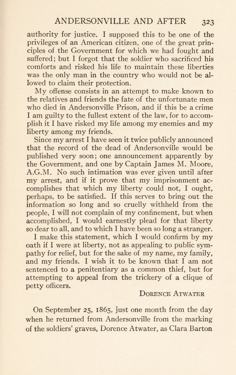 authority for justice. I supposed this to be one of the privileges of an American citizen, one of the great prin¬ ciples of the Government for which we had fought and suffered; but I forgot that the soldier who sacrificed his comforts and risked his life to maintain these liberties was the only man in the country who would not be al¬ lowed to claim their protection. My offense consists in an attempt to make known to the relatives and friends the fate of the unfortunate men who died in Andersonville Prison, and if this be a crime I am guilty to the fullest extent of the law, for to accom¬ plish it I have risked my life among my enemies and my liberty among my friends. Since my arrest I have seen it twice publicly announced that the record of the dead of Andersonville would be published very soon; one announcement apparently by the Government, and one by Captain James M. Moore, A.G.M. No such intimation was ever given until after my arrest, and if it prove that my imprisonment ac¬ complishes that which my liberty could not, I ought, perhaps, to be satisfied. If this serves to bring out the information so long and so cruelly withheld from the people, I will not complain of my confinement, but when accomplished, I would earnestly plead for that liberty so dear to all, and to which I have been so long a stranger. I make this statement, which I would confirm by my oath if I were at liberty, not as appealing to public sym¬ pathy for relief, but for the sake of my name, my family, and my friends. I wish it to be known that I am not sentenced to a penitentiary as a common thief, but for attempting to appeal from the trickery of a clique of petty officers. Dorence Atwater On September 25, 1865, just one month from the day when he returned from Andersonville from the marking of the soldiers’ graves, Dorence Atwater, as Clara Barton