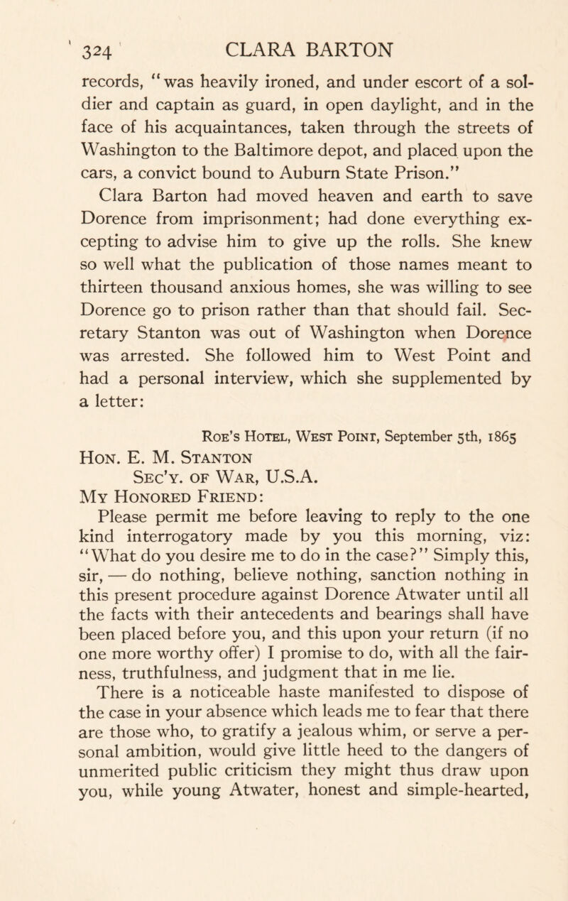 records, “was heavily ironed, and under escort of a sol¬ dier and captain as guard, in open daylight, and in the face of his acquaintances, taken through the streets of Washington to the Baltimore depot, and placed upon the cars, a convict bound to Auburn State Prison.” Clara Barton had moved heaven and earth to save Dorence from imprisonment; had done everything ex¬ cepting to advise him to give up the rolls. She knew so well what the publication of those names meant to thirteen thousand anxious homes, she was willing to see Dorence go to prison rather than that should fail. Sec¬ retary Stanton was out of Washington when Dorence was arrested. She followed him to West Point and had a personal interview, which she supplemented by a letter: Roe’s Hotel, West Point, September 5th, 1865 Hon. E. M. Stanton Sec’y. of War, U.S.A. My Honored Friend: Please permit me before leaving to reply to the one kind interrogatory made by you this morning, viz: “What do you desire me to do in the case?” Simply this, sir, — do nothing, believe nothing, sanction nothing in this present procedure against Dorence Atwater until all the facts with their antecedents and bearings shall have been placed before you, and this upon your return (if no one more worthy offer) I promise to do, with all the fair¬ ness, truthfulness, and judgment that in me lie. There is a noticeable haste manifested to dispose of the case in your absence which leads me to fear that there are those who, to gratify a jealous whim, or serve a per¬ sonal ambition, would give little heed to the dangers of unmerited public criticism they might thus draw upon you, while young Atwater, honest and simple-hearted,