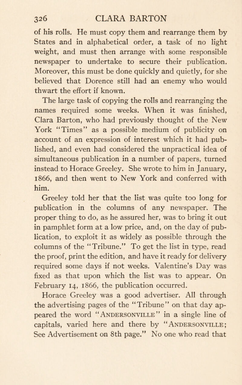 of his rolls. He must copy them and rearrange them by States and in alphabetical order, a task of no light weight, and must then arrange with some responsible newspaper to undertake to secure their publication. Moreover, this must be done quickly and quietly, for she believed that Dorence still had an enemy who would thwart the effort if known. The large task of copying the rolls and rearranging the names required some weeks. When it was finished, Clara Barton, who had previously thought of the New York “Times” as a possible medium of publicity on account of an expression of interest which it had pub¬ lished, and even had considered the unpractical idea of simultaneous publication in a number of papers, turned instead to Horace Greeley. She wrote to him in January, 1866, and then went to New York and conferred with him. Greeley told her that the list was quite too long for publication in the columns of any newspaper. The proper thing to do, as he assured her, was to bring it out in pamphlet form at a low price, and, on the day of pub¬ lication, to exploit it as widely as possible through the columns of the “Tribune.” To get the list in type, read the proof, print the edition, and have it ready for delivery required some days if not weeks. Valentine’s Day was fixed as that upon which the list was to appear. On February 14, 1866, the publication occurred. Horace Greeley was a good advertiser. All through the advertising pages of the “Tribune” on that day ap¬ peared the word “ Andersonville ” in a single line of capitals, varied here and there by “Andersonville; See Advertisement on 8th page.” No one who read that