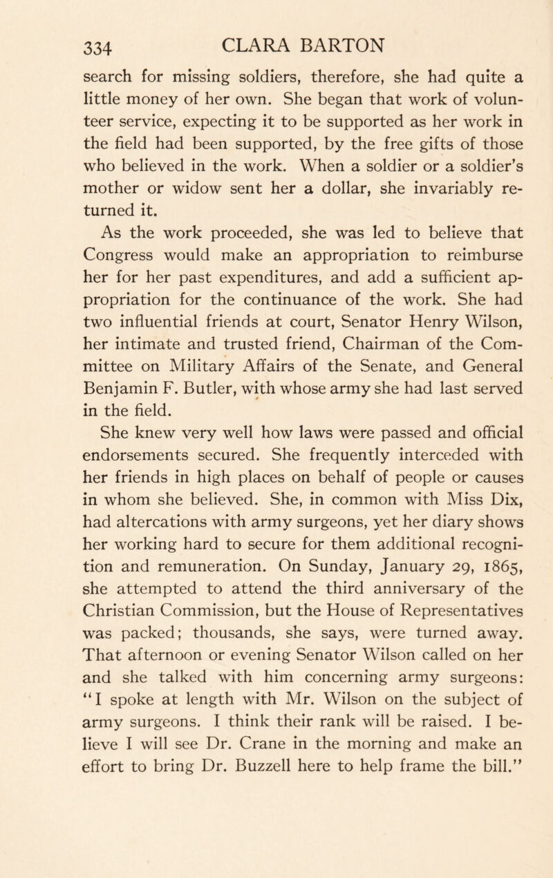 search for missing soldiers, therefore, she had quite a little money of her own. She began that work of volun¬ teer service, expecting it to be supported as her work in the field had been supported, by the free gifts of those who believed in the work. When a soldier or a soldier’s mother or widow sent her a dollar, she invariably re¬ turned it. As the work proceeded, she was led to believe that Congress would make an appropriation to reimburse her for her past expenditures, and add a sufficient ap¬ propriation for the continuance of the work. She had two influential friends at court, Senator Henry Wilson, her intimate and trusted friend, Chairman of the Com¬ mittee on Military Affairs of the Senate, and General Benjamin F. Butler, with whose army she had last served in the field. She knew very well how laws were passed and official endorsements secured. She frequently interceded with her friends in high places on behalf of people or causes in whom she believed. She, in common with Miss Dix, had altercations with army surgeons, yet her diary shows her working hard to secure for them additional recogni¬ tion and remuneration. On Sunday, January 29, 1865, she attempted to attend the third anniversary of the Christian Commission, but the House of Representatives was packed; thousands, she says, were turned away. That afternoon or evening Senator Wilson called on her and she talked with him concerning army surgeons: “I spoke at length with Mr. Wilson on the subject of army surgeons. I think their rank will be raised. I be¬ lieve I will see Dr. Crane in the morning and make an effort to bring Dr. Buzzell here to help frame the bill.”