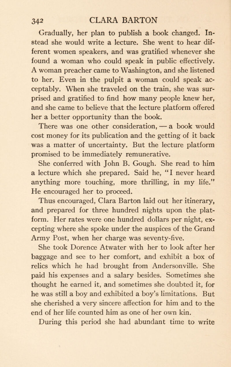 Gradually, her plan to publish a book changed. In¬ stead she would write a lecture. She went to hear dif¬ ferent women speakers, and was gratified whenever she found a woman who could speak in public effectively. A woman preacher came to Washington, and she listened to her. Even in the pulpit a woman could speak ac¬ ceptably. When she traveled on the train, she was sur¬ prised and gratified to find how many people knew her, and she came to believe that the lecture platform offered her a better opportunity than the book. There was one other consideration, — a book would cost money for its publication and the getting of it back was a matter of uncertainty. But the lecture platform promised to be immediately remunerative. She conferred with John B. Gough. She read to him a lecture which she prepared. Said he, “I never heard anything more touching, more thrilling, in my life.” He encouraged her to proceed. Thus encouraged, Clara Barton laid out her itinerary, and prepared for three hundred nights upon the plat¬ form. Her rates were one hundred dollars per night, ex¬ cepting where she spoke under the auspices of the Grand Army Post, when her charge was seventy-five. She took Dorence Atwater with her to look after her baggage and see to her comfort, and exhibit a box of relics which he had brought from Andersonville. She paid his expenses and a salary besides. Sometimes she thought he earned it, and sometimes she doubted it, for he was still a boy and exhibited a boy’s limitations. But she cherished a very sincere affection for him and to the end of her life counted him as one of her own kin. During this period she had abundant time to write