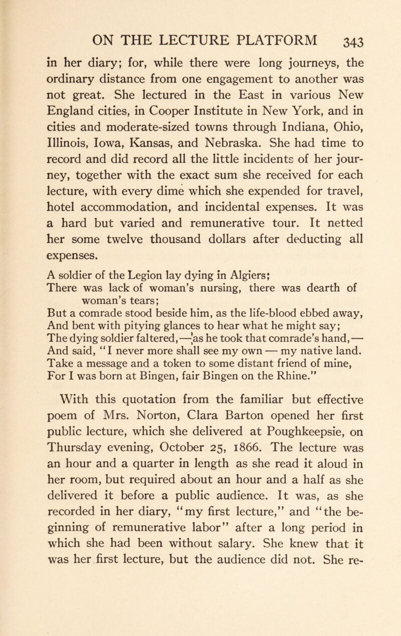 in her diary; for, while there were long journeys, the ordinary distance from one engagement to another was not great. She lectured in the East in various New England cities, in Cooper Institute in New York, and in cities and moderate-sized towns through Indiana, Ohio, Illinois, Iowa, Kansas, and Nebraska. She had time to record and did record all the little incidents of her jour¬ ney, together with the exact sum she received for each lecture, with every dime which she expended for travel, hotel accommodation, and incidental expenses. It was a hard but varied and remunerative tour. It netted her some twelve thousand dollars after deducting all expenses. A soldier of the Legion lay dying in Algiers; There was lack of woman’s nursing, there was dearth of woman’s tears; But a comrade stood beside him, as the life-blood ebbed away, And bent with pitying glances to hear what he might say; The dying soldier faltered,—{as he took that comrade’s hand,— And said, “ I never more shall see my own — my native land. Take a message and a token to some distant friend of mine, For I was born at Bingen, fair Bingen on the Rhine.” With this quotation from the familiar but effective poem of Mrs. Norton, Clara Barton opened her first public lecture, which she delivered at Poughkeepsie, on Thursday evening, October 25, 1866. The lecture was an hour and a quarter in length as she read it aloud in her room, but required about an hour and a half as she delivered it before a public audience. It was, as she recorded in her diary, “my first lecture,” and “the be¬ ginning of remunerative labor” after a long period in which she had been without salary. She knew that it was her first lecture, but the audience did not. She re-