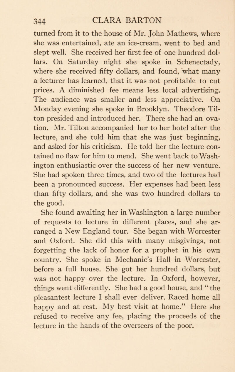 turned from it to the house of Mr. John Mathews, where she was entertained, ate an ice-cream, went to bed and slept well. She received her first fee of one hundred dol¬ lars. On Saturday night she spoke in Schenectady, where she received fifty dollars, and found, what many a lecturer has learned, that it was not profitable to cut prices. A diminished fee means less local advertising. The audience was smaller and less appreciative. On Monday evening she spoke in Brooklyn. Theodore Til¬ ton presided and introduced her. There she had an ova¬ tion. Mr. Tilton accompanied her to her hotel after the lecture, and she told him that she was just beginning, and asked for his criticism. He told her the lecture con¬ tained no flaw for him to mend. She went back to Wash¬ ington enthusiastic over the success of her new venture. She had spoken three times, and two of the lectures had been a pronounced success. Her expenses had been less than fifty dollars, and she was two hundred dollars to the good. She found awaiting her in Washington a large number of requests to lecture in different places, and she ar¬ ranged a New England tour. She began with Worcester and Oxford. She did this with many misgivings, not forgetting the lack of honor for a prophet in his own country. She spoke in Mechanic’s Hall in Worcester, before a full house. She got her hundred dollars, but was not happy over the lecture. In Oxford, however, things went differently. She had a good house, and “the pleasantest lecture I shall ever deliver. Raced home all happy and at rest. My best visit at home.” Here she refused to receive any fee, placing the proceeds of the lecture in the hands of the overseers of the poor.