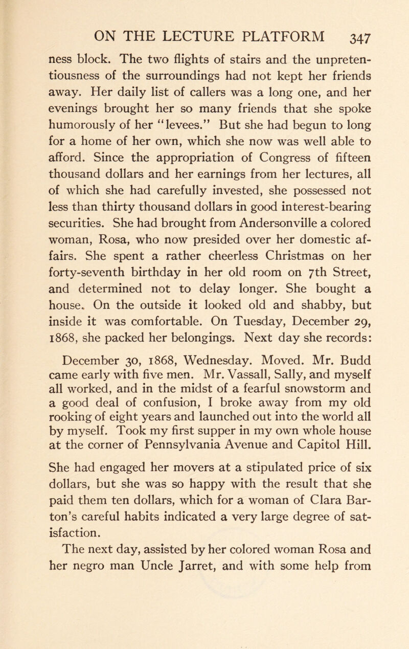 ness block. The two flights of stairs and the unpreten¬ tiousness of the surroundings had not kept her friends away. Her daily list of callers was a long one, and her evenings brought her so many friends that she spoke humorously of her “ levees.’’ But she had begun to long for a home of her own, which she now was well able to afford. Since the appropriation of Congress of fifteen thousand dollars and her earnings from her lectures, all of which she had carefully invested, she possessed not less than thirty thousand dollars in good interest-bearing securities. She had brought from Andersonville a colored woman, Rosa, who now presided over her domestic af¬ fairs. She spent a rather cheerless Christmas on her forty-seventh birthday in her old room on 7th Street, and determined not to delay longer. She bought a house. On the outside it looked old and shabby, but inside it was comfortable. On Tuesday, December 29, 1868, she packed her belongings. Next day she records: December 30, 1868, Wednesday. Moved. Mr. Budd came early with five men. Mr. Vassall, Sally, and myself all worked, and in the midst of a fearful snowstorm and a good deal of confusion, I broke away from my old rooking of eight years and launched out into the world all by myself. Took my first supper in my own whole house at the corner of Pennsylvania Avenue and Capitol Hill. She had engaged her movers at a stipulated price of six dollars, but she was so happy with the result that she paid them ten dollars, which for a woman of Clara Bar¬ ton’s careful habits indicated a very large degree of sat¬ isfaction. The next day, assisted by her colored woman Rosa and her negro man Uncle Jarret, and with some help from