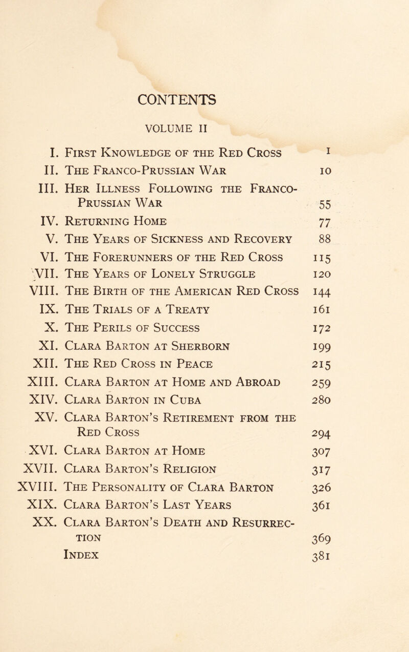 CONTENTS VOLUME II I. First Knowledge of the Red Cross 1 II. The Franco-Prussian War io III. Her Illness Following the Franco- Prussian War 55 IV. Returning Home 77 V. The Years of Sickness and Recovery 88 VI. The Forerunners of the Red Cross 115 VII. The Years of Lonely Struggle 120 VIII. The Birth of the American Red Cross 144 IX. The Trials of a Treaty 161 X. The Perils of Success 172 XI. Clara Barton at Sherborn 199 XII. The Red Cross in Peace 215 XIII. Clara Barton at Home and Abroad 259 XIV. Clara Barton in Cuba 280 XV. Clara Barton’s Retirement from the Red Cross 294 XVI. Clara Barton at Home 307 XVII. Clara Barton’s Religion 317 XVIII. The Personality of Clara Barton 326 XIX. Clara Barton’s Last Years 361 XX. Clara Barton’s Death and Resurrec¬ tion 369 Index 381