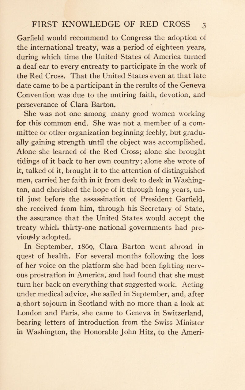 Garfield would recommend to Congress the adoption of the international treaty, was a period of eighteen years, during which time the United States of America turned a deaf ear to every entreaty to participate in the work of the Red Cross. That the United States even at that late date came to be a participant in the results of the Geneva Convention was due to the untiring faith, devotion, and perseverance of Clara Barton. She was not one among many good women working for this common end. She was not a member of a com¬ mittee or other organization beginning feebly, but gradu¬ ally gaining strength u’ntil the object was accomplished. Alone she learned of the Red Cross; alone she brought tidings of it back to her own country; alone she wrote of it, talked of it, brought it to the attention of distinguished men, carried her faith in it from desk to desk in Washing¬ ton, and cherished the hope of it through long years, un¬ til just before the assassination of President Garfield, she received from him, through his Secretary of State, the assurance that the United States would accept the treaty which thirty-one national governments had pre¬ viously adopted. In September, 1869, Clara Barton went abroad in quest of health. For several months following the loss of her voice on the platform she had been fighting nerv¬ ous prostration in America, and had found that she must turn her back on everything that suggested work. Acting under medical advice, she sailed in September, and, after a, short sojourn in Scotland with no more than a look at London and Paris, she came to Geneva in Switzerland, bearing letters of introduction from the Swiss Minister in Washington, the Honorable John Hitz, to the Ameri-