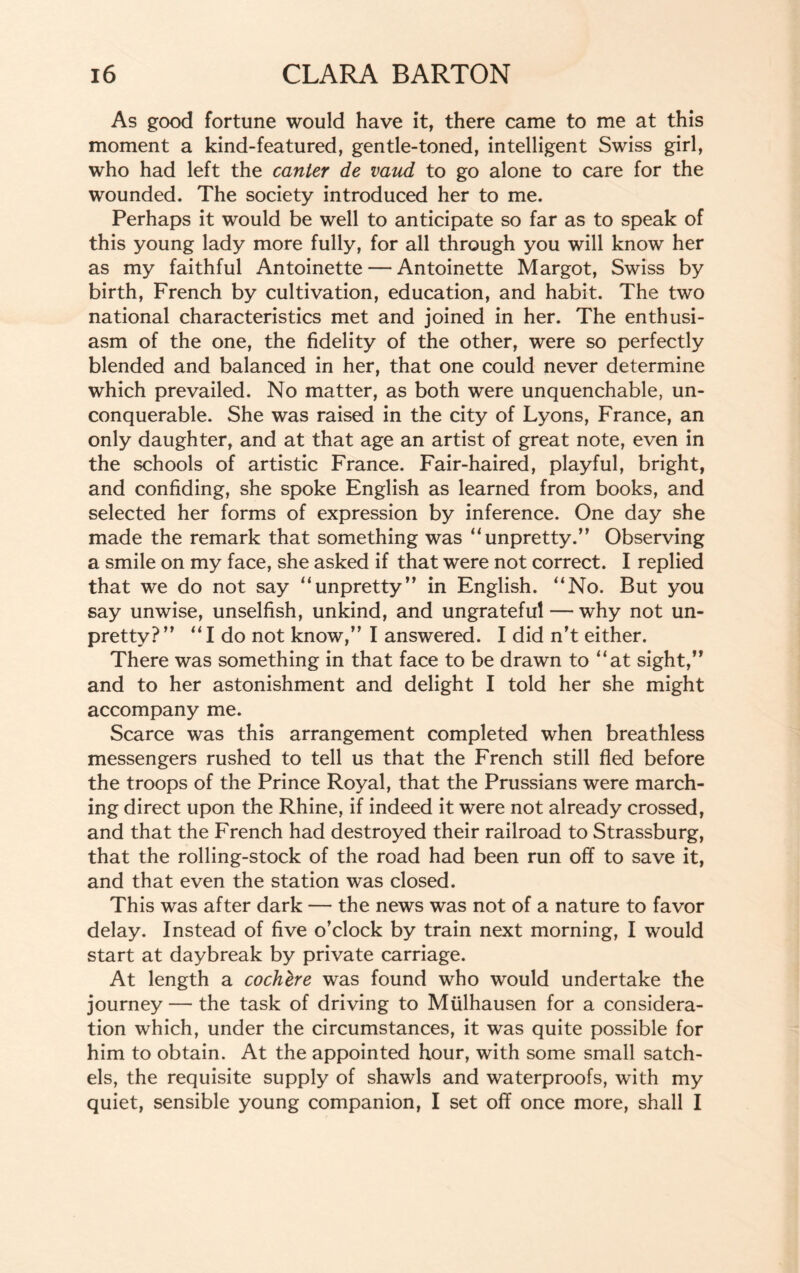 As good fortune would have it, there came to me at this moment a kind-featured, gentle-toned, intelligent Swiss girl, who had left the canter de vaud to go alone to care for the wounded. The society introduced her to me. Perhaps it would be well to anticipate so far as to speak of this young lady more fully, for all through you will know her as my faithful Antoinette — Antoinette Margot, Swiss by birth, French by cultivation, education, and habit. The two national characteristics met and joined in her. The enthusi¬ asm of the one, the fidelity of the other, were so perfectly blended and balanced in her, that one could never determine which prevailed. No matter, as both were unquenchable, un¬ conquerable. She was raised in the city of Lyons, France, an only daughter, and at that age an artist of great note, even in the schools of artistic France. Fair-haired, playful, bright, and confiding, she spoke English as learned from books, and selected her forms of expression by inference. One day she made the remark that something was “unpretty.” Observing a smile on my face, she asked if that were not correct. I replied that we do not say “unpretty” in English. “No. But you say unwise, unselfish, unkind, and ungrateful — why not un¬ pretty?” “I do not know,” I answered. I did n’t either. There was something in that face to be drawn to “at sight,” and to her astonishment and delight I told her she might accompany me. Scarce was this arrangement completed when breathless messengers rushed to tell us that the French still fled before the troops of the Prince Royal, that the Prussians were march¬ ing direct upon the Rhine, if indeed it were not already crossed, and that the French had destroyed their railroad to Strassburg, that the rolling-stock of the road had been run off to save it, and that even the station was closed. This was after dark — the news was not of a nature to favor delay. Instead of five o’clock by train next morning, I would start at daybreak by private carriage. At length a cochZre was found who would undertake the journey — the task of driving to Mulhausen for a considera¬ tion which, under the circumstances, it was quite possible for him to obtain. At the appointed hour, with some small satch¬ els, the requisite supply of shawls and waterproofs, with my quiet, sensible young companion, I set off once more, shall I