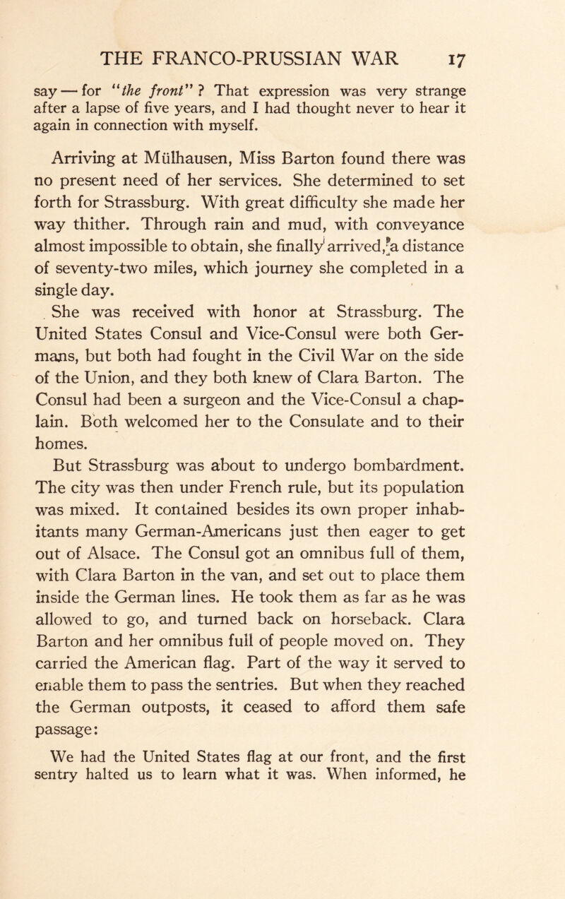 say — for 11 the front”} That expression was very strange after a lapse of five years, and I had thought never to hear it again in connection with myself. Arriving at Miilhausen, Miss Barton found there was no present need of her services. She determined to set forth for Strassburg. With great difficulty she made her way thither. Through rain and mud, with conveyance almost impossible to obtain, she finally'arrived,^ distance of seventy-two miles, which journey she completed in a single day. She was received with honor at Strassburg. The United States Consul and Vice-Consul were both Ger¬ mans, but both had fought in the Civil War on the side of the Union, and they both knew of Clara Barton. The Consul had been a surgeon and the Vice-Consul a chap¬ lain. Both welcomed her to the Consulate and to their homes. But Strassburg was about to undergo bombardment. The city was then under French rule, but its population was mixed. It contained besides its own proper inhab¬ itants many German-Americans just then eager to get out of Alsace. The Consul got an omnibus full of them, with Clara Barton in the van, and set out to place them inside the German lines. He took them as far as he was allowed to go, and turned back on horseback. Clara Barton and her omnibus full of people moved on. They carried the American flag. Part of the way it served to enable them to pass the sentries. But when they reached the German outposts, it ceased to afford them safe passage: We had the United States flag at our front, and the first sentry halted us to learn what it was. When informed, he