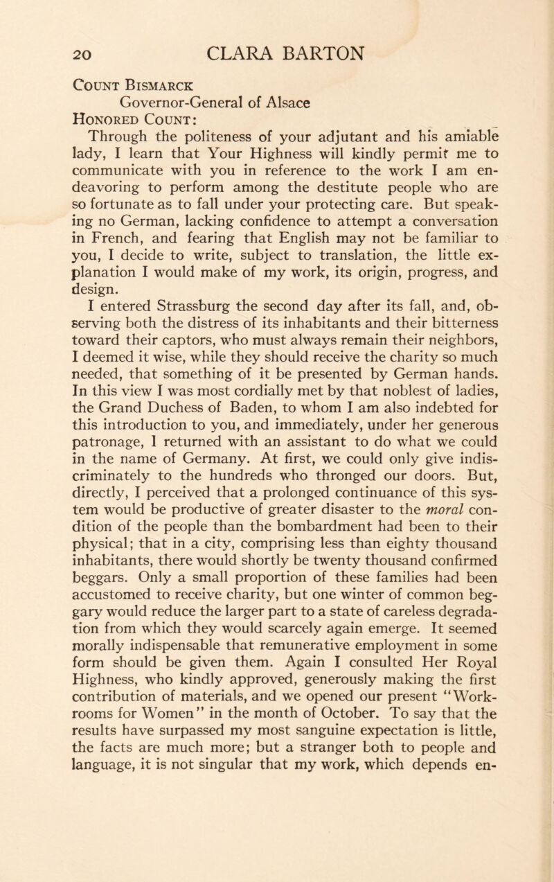 Count Bismarck Governor-General of Alsace Honored Count: Through the politeness of your adjutant and his amiable lady, I learn that Your Highness will kindly permit me to communicate with you in reference to the work I am en¬ deavoring to perform among the destitute people who are so fortunate as to fall under your protecting care. But speak¬ ing no German, lacking confidence to attempt a conversation in French, and fearing that English may not be familiar to you, I decide to write, subject to translation, the little ex¬ planation I would make of my work, its origin, progress, and design. I entered Strassburg the second day after its fall, and, ob¬ serving both the distress of its inhabitants and their bitterness toward their captors, who must always remain their neighbors, I deemed it wise, while they should receive the charity so much needed, that something of it be presented by German hands. In this view I was most cordially met by that noblest of ladies, the Grand Duchess of Baden, to whom I am also indebted for this introduction to you, and immediately, under her generous patronage, I returned with an assistant to do what we could in the name of Germany. At first, we could only give indis¬ criminately to the hundreds who thronged our doors. But, directly, I perceived that a prolonged continuance of this sys¬ tem would be productive of greater disaster to the moral con¬ dition of the people than the bombardment had been to their physical; that in a city, comprising less than eighty thousand inhabitants, there would shortly be twenty thousand confirmed beggars. Only a small proportion of these families had been accustomed to receive charity, but one winter of common beg¬ gary would reduce the larger part to a state of careless degrada¬ tion from which they would scarcely again emerge. It seemed morally indispensable that remunerative employment in some form should be given them. Again I consulted Her Royal Highness, who kindly approved, generously making the first contribution of materials, and we opened our present “ Work¬ rooms for Women'’ in the month of October. To say that the results have surpassed my most sanguine expectation is little, the facts are much more; but a stranger both to people and language, it is not singular that my work, which depends en-