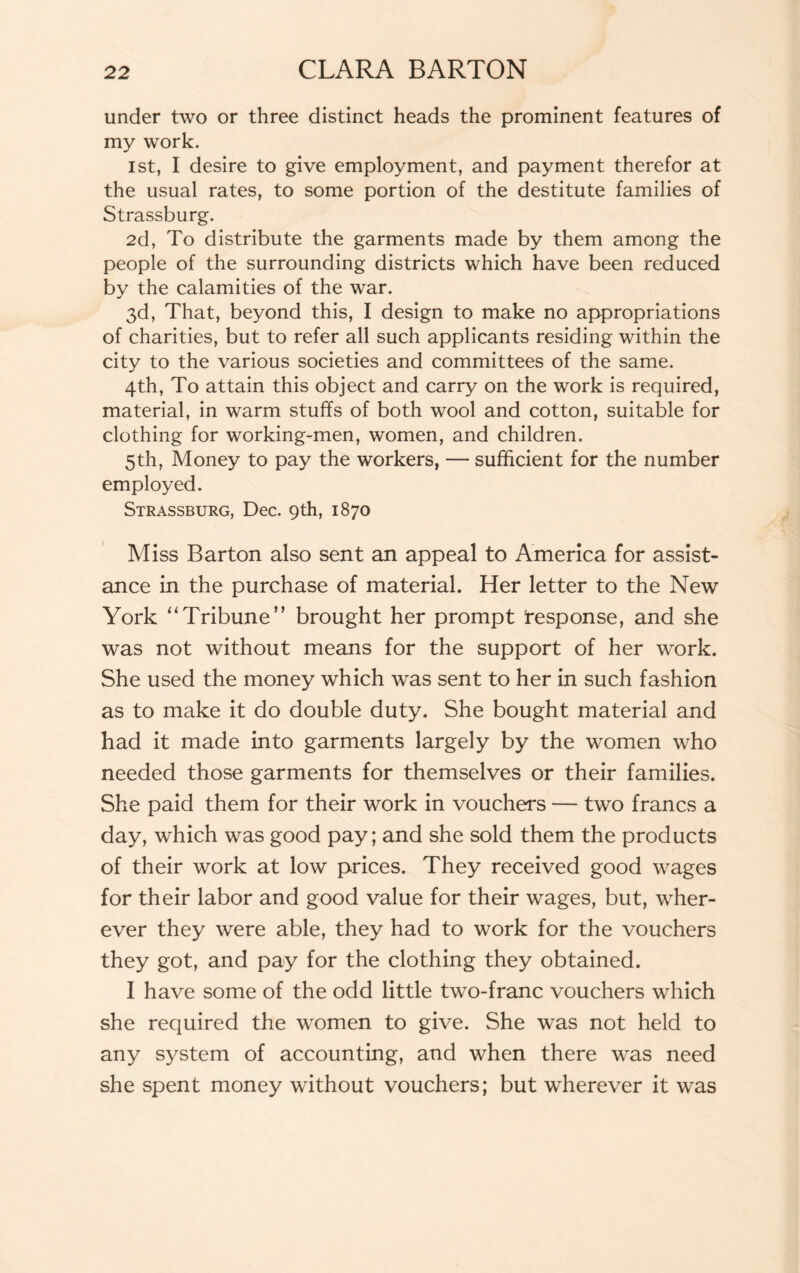 under two or three distinct heads the prominent features of my work. 1st, I desire to give employment, and payment therefor at the usual rates, to some portion of the destitute families of Strassburg. 2d, To distribute the garments made by them among the people of the surrounding districts which have been reduced by the calamities of the war. 3d, That, beyond this, I design to make no appropriations of charities, but to refer all such applicants residing within the city to the various societies and committees of the same. 4th, To attain this object and carry on the work is required, material, in warm stuffs of both wool and cotton, suitable for clothing for working-men, women, and children. 5th, Money to pay the workers, — sufficient for the number employed. Strassburg, Dec. 9th, 1870 Miss Barton also sent an appeal to America for assist¬ ance in the purchase of material. Her letter to the New York “Tribune” brought her prompt Response, and she was not without means for the support of her work. She used the money which was sent to her in such fashion as to make it do double duty. She bought material and had it made into garments largely by the women who needed those garments for themselves or their families. She paid them for their work in vouchers — two francs a day, which was good pay; and she sold them the products of their work at low prices. They received good wages for their labor and good value for their wages, but, wher¬ ever they were able, they had to work for the vouchers they got, and pay for the clothing they obtained. I have some of the odd little two-franc vouchers which she required the women to give. She was not held to any system of accounting, and when there was need she spent money without vouchers; but wherever it was
