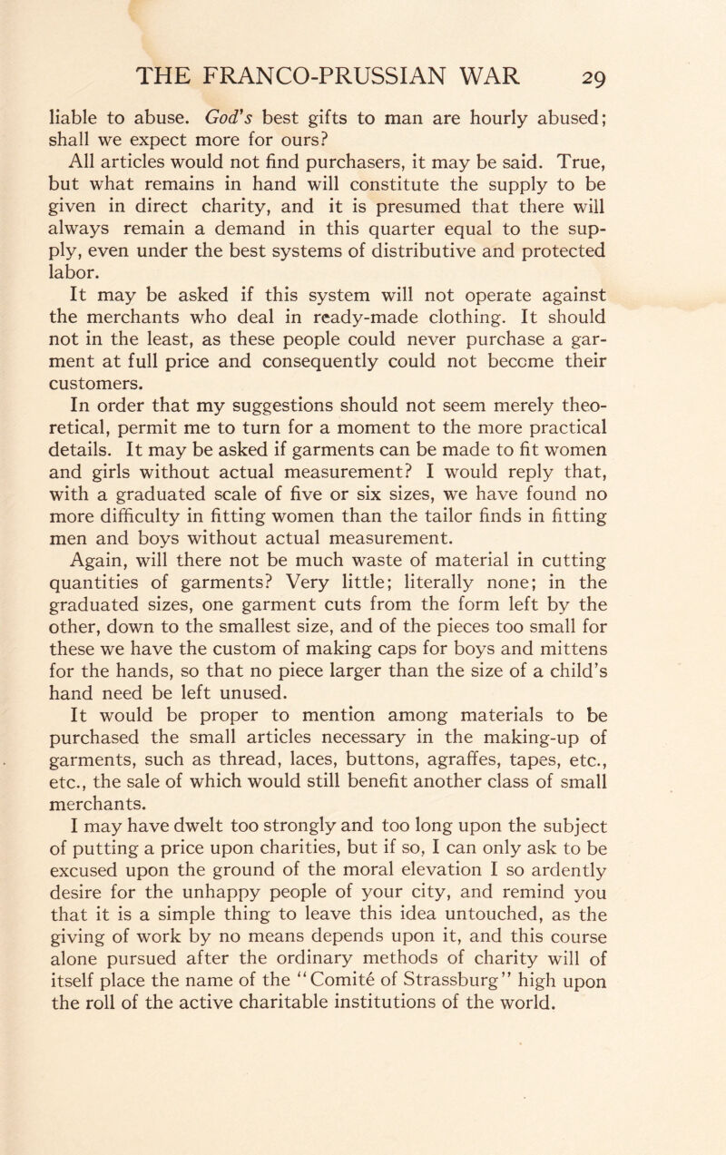 liable to abuse. God's best gifts to man are hourly abused; shall we expect more for ours? All articles would not find purchasers, it may be said. True, but what remains in hand will constitute the supply to be given in direct charity, and it is presumed that there will always remain a demand in this quarter equal to the sup¬ ply, even under the best systems of distributive and protected labor. It may be asked if this system will not operate against the merchants who deal in ready-made clothing. It should not in the least, as these people could never purchase a gar¬ ment at full price and consequently could not become their customers. In order that my suggestions should not seem merely theo¬ retical, permit me to turn for a moment to the more practical details. It may be asked if garments can be made to fit women and girls without actual measurement? I would reply that, with a graduated scale of five or six sizes, we have found no more difficulty in fitting women than the tailor finds in fitting men and boys without actual measurement. Again, will there not be much waste of material in cutting quantities of garments? Very little; literally none; in the graduated sizes, one garment cuts from the form left by the other, down to the smallest size, and of the pieces too small for these we have the custom of making caps for boys and mittens for the hands, so that no piece larger than the size of a child’s hand need be left unused. It would be proper to mention among materials to be purchased the small articles necessary in the making-up of garments, such as thread, laces, buttons, agraffes, tapes, etc., etc., the sale of which would still benefit another class of small merchants. I may have dwelt too strongly and too long upon the subject of putting a price upon charities, but if so, I can only ask to be excused upon the ground of the moral elevation I so ardently desire for the unhappy people of your city, and remind you that it is a simple thing to leave this idea untouched, as the giving of work by no means depends upon it, and this course alone pursued after the ordinary methods of charity will of itself place the name of the “Comite of Strassburg” high upon the roll of the active charitable institutions of the world.