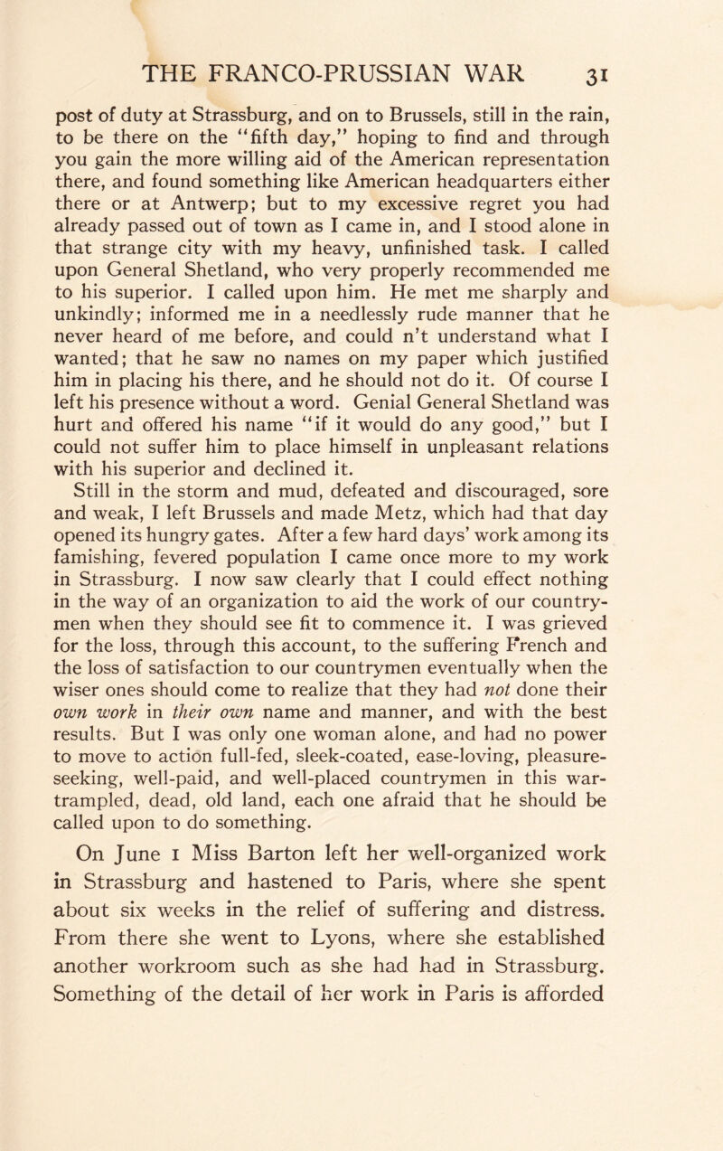 post of duty at Strassburg, and on to Brussels, still in the rain, to be there on the “fifth day,” hoping to find and through you gain the more willing aid of the American representation there, and found something like American headquarters either there or at Antwerp; but to my excessive regret you had already passed out of town as I came in, and I stood alone in that strange city with my heavy, unfinished task. I called upon General Shetland, who very properly recommended me to his superior. I called upon him. He met me sharply and unkindly; informed me in a needlessly rude manner that he never heard of me before, and could n’t understand what I wanted; that he saw no names on my paper which justified him in placing his there, and he should not do it. Of course I left his presence without a word. Genial General Shetland was hurt and offered his name “if it would do any good,” but I could not suffer him to place himself in unpleasant relations with his superior and declined it. Still in the storm and mud, defeated and discouraged, sore and weak, I left Brussels and made Metz, which had that day opened its hungry gates. After a few hard days’ work among its famishing, fevered population I came once more to my work in Strassburg. I now saw clearly that I could effect nothing in the way of an organization to aid the work of our country¬ men when they should see fit to commence it. I was grieved for the loss, through this account, to the suffering French and the loss of satisfaction to our countrymen eventually when the wiser ones should come to realize that they had not done their own work in their own name and manner, and with the best results. But I was only one woman alone, and had no power to move to action full-fed, sleek-coated, ease-loving, pleasure- seeking, well-paid, and well-placed countrymen in this war- trampled, dead, old land, each one afraid that he should be called upon to do something. On June I Miss Barton left her well-organized work in Strassburg and hastened to Paris, where she spent about six weeks in the relief of suffering and distress. From there she went to Lyons, where she established another workroom such as she had had in Strassburg. Something of the detail of her work in Paris is afforded