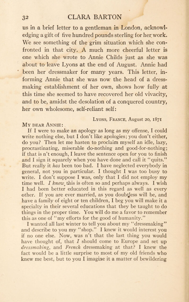 us in a brief letter to a gentleman in London, acknowl¬ edging a gift of five hundred pounds sterling for her work. We see something of the grim situation which she con¬ fronted in that city. A much more cheerful letter is one which she wrote to Annie Childs just as she was about to leave Lyons at the end of August. Annie had been her dressmaker for many years. This letter, in¬ forming Annie that she was now the head of a dress¬ making establishment of her own, shows how fully at this time she seemed to have recovered her old vivacity, and to be, amidst the desolation of a conquered country, her own wholesome, self-reliant self: Lyons, France, August 20, 1871 My dear Annie: If I were to make an apology as long as my offense, I could write nothing else, but I don’t like apologies; you don’t either, do you? Then let me hasten to proclaim myself an idle, lazy, procrastinating, miserable do-nothing and good-for-nothing; if that is n’t enough, I leave the sentence open for you to finish and I sign it squarely when you have done and call it “quits.” But really it has been too bad. I have neglected everybody in general, not you in particular. I thought I was too busy to write. I don’t suppose I was, only that I did not employ my time well. I knoweXhis is often so and perhaps always. I wish I had been better educated in this regard as well as every other. If you are ever married, as you doub^Jess will be, and have a family of eight or ten children, I beg you will make it a specialty in their several educations that they be taught to do things in the proper time. You will do me a favor to remember this as one of “my efforts for the good of humanity.” I wanted all last winter to tell you about my “dressmaking” and describe to you my “shop.” I knew it would interest you if no one else. Now, was n’t that the last thing you would have thought of, that I should come to Europe and set up dressmaking, and French dressmaking at that? I knew the fact would be a little surprise to most of my old friends who knew me best, but to you I imagine it a matter of bewildering