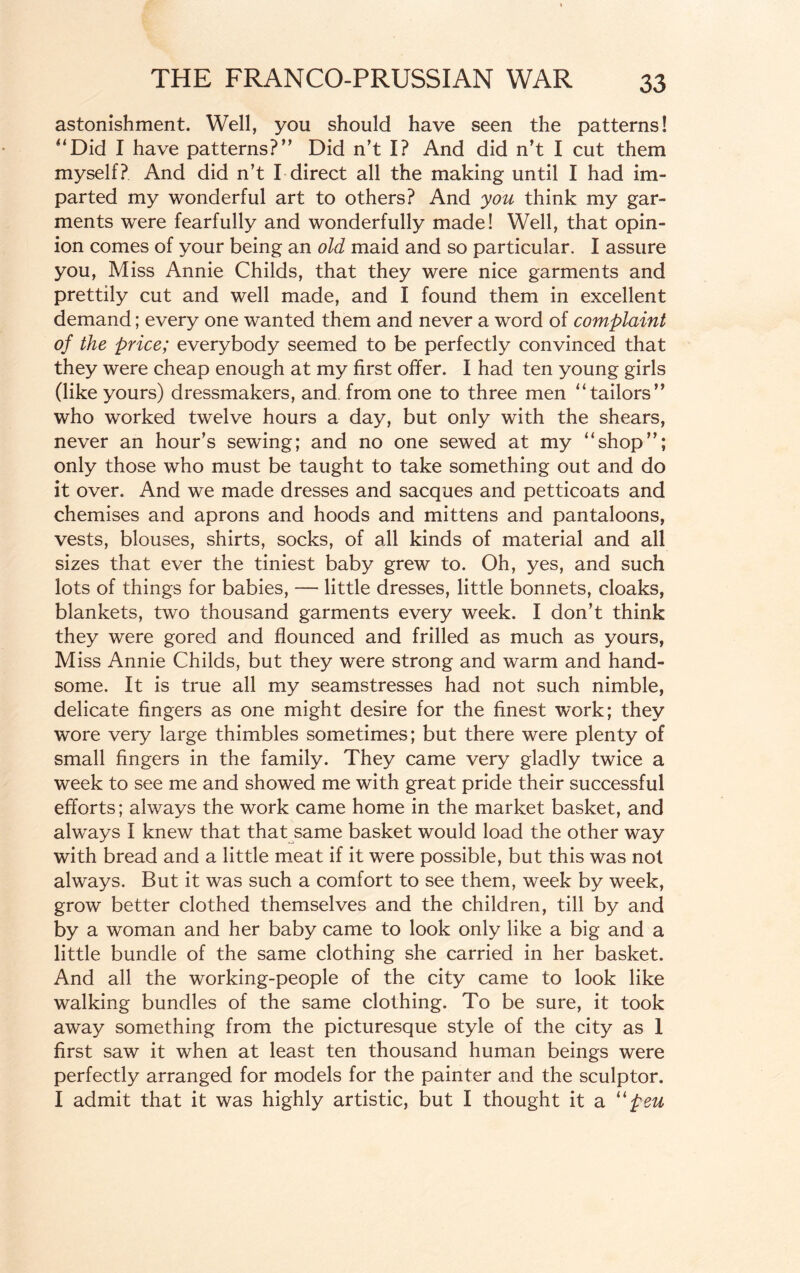 astonishment. Well, you should have seen the patterns! “Did I have patterns?” Did n’t I? And did n’t I cut them myself? And did n’t I direct all the making until I had im¬ parted my wonderful art to others? And you think my gar¬ ments were fearfully and wonderfully made! Well, that opin¬ ion comes of your being an old maid and so particular. I assure you, Miss Annie Childs, that they were nice garments and prettily cut and well made, and I found them in excellent demand; every one wanted them and never a word of complaint of the price; everybody seemed to be perfectly convinced that they were cheap enough at my first offer. I had ten young girls (like yours) dressmakers, and from one to three men “tailors” who worked twelve hours a day, but only with the shears, never an hour’s sewing; and no one sewed at my “shop”; only those who must be taught to take something out and do it over. And we made dresses and sacques and petticoats and chemises and aprons and hoods and mittens and pantaloons, vests, blouses, shirts, socks, of all kinds of material and all sizes that ever the tiniest baby grew to. Oh, yes, and such lots of things for babies, — little dresses, little bonnets, cloaks, blankets, two thousand garments every week. I don’t think they were gored and flounced and frilled as much as yours, Miss Annie Childs, but they were strong and warm and hand¬ some. It is true all my seamstresses had not such nimble, delicate fingers as one might desire for the finest work; they wore very large thimbles sometimes; but there were plenty of small fingers in the family. They came very gladly twice a week to see me and showed me with great pride their successful efforts; always the work came home in the market basket, and always I knew that that same basket would load the other way with bread and a little meat if it were possible, but this was not always. But it was such a comfort to see them, week by week, grow better clothed themselves and the children, till by and by a woman and her baby came to look only like a big and a little bundle of the same clothing she carried in her basket. And all the working-people of the city came to look like walking bundles of the same clothing. To be sure, it took away something from the picturesque style of the city as 1 first saw it when at least ten thousand human beings were perfectly arranged for models for the painter and the sculptor. I admit that it was highly artistic, but I thought it a Upeu