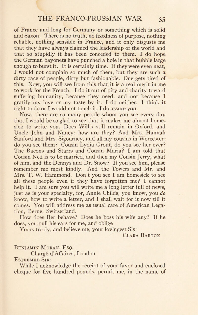 of France and long for Germany or something which is solid and Saxon. There is no truth, no fixedness of purpose, nothing reliable, nothing sensible in France, and it only disgusts me that they have always claimed the leadership of the world and that so stupidly it has been conceded to them. I do hope the German bayonets have punched a hole in that bubble large enough to burst it. It is certainly time. If they were even neat, I would not complain so much of them, but they are such a dirty race of people, dirty but fashionable. One gets tired of this. Now, you will see from this that it is a real merit in me to work for the French. I do it out of pity and charity toward suffering humanity, because they need, and not because I gratify my love or my taste by it. I do neither. I think it right to do or I would not touch it, I do assure you. Now, there are so many people whom you see every day that I would be so glad to see that it makes me almost home¬ sick to write you. Does Willis still remain in Oxford, and Uncle John and Nancy; how are they? And Mrs. Hannah Sanford and Mrs. Sigourney, and all my cousins in Worcester; do you see them? Cousin Lydia Grout, do you see her ever? The Bacons and Starrs and Cousin Maria? I am told that Cousin Ned is to be married, and then my Cousin Jerry, what of him, and the Dennys and Dr. Snow? If you see him, please remember me most kindly. And the Towers and Mr. and Mrs. T. W. Hammond. Don’t you see I am homesick to see all these people even if they have forgotten me? I cannot help it. I am sure you will write me a long letter full of news, just as is your specialty, for, Annie Childs, you know, you do know, how to write a letter, and I shall wait for it now till it comes. You will address me as usual care of American Lega¬ tion, Berne, Switzerland. How does Ber behave? Does he boss his wife any? If he does, you pull his ears for me, and oblige Yoors trooly, and believe me, your lovingest Sis Clara Barton Benjamin Moran, Esq. Charge d’Affaires, London Esteemed Sir: While I acknowledge the receipt of your favor and enclosed cheque for five hundred pounds, permit me, in the name of