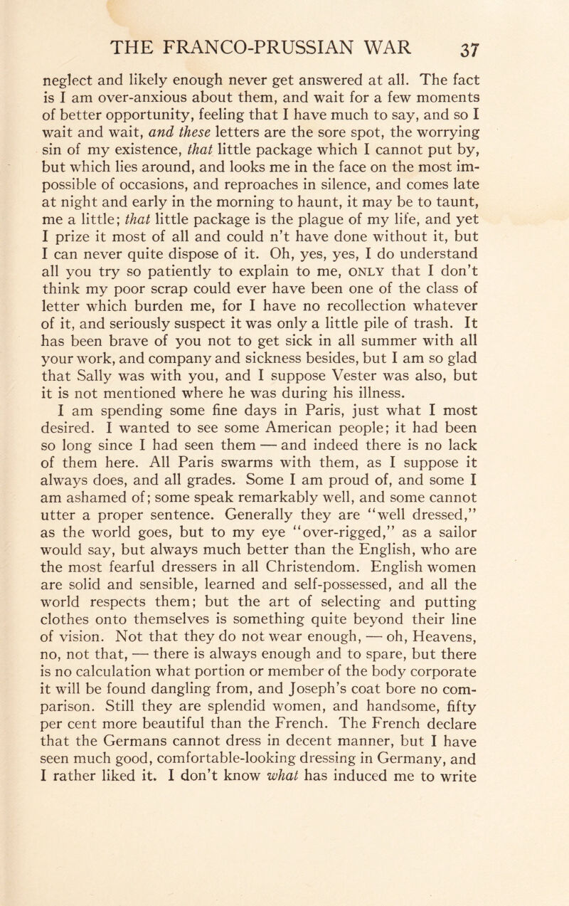 neglect and likely enough never get answered at all. The fact is I am over-anxious about them, and wait for a few moments of better opportunity, feeling that I have much to say, and so I wait and wait, and these letters are the sore spot, the worrying sin of my existence, that little package which I cannot put by, but which lies around, and looks me in the face on the most im¬ possible of occasions, and reproaches in silence, and comes late at night and early in the morning to haunt, it may be to taunt, me a little; that little package is the plague of my life, and yet I prize it most of all and could n’t have done without it, but I can never quite dispose of it. Oh, yes, yes, I do understand all you try so patiently to explain to me, only that I don’t think my poor scrap could ever have been one of the class of letter which burden me, for I have no recollection whatever of it, and seriously suspect it was only a little pile of trash. It has been brave of you not to get sick in all summer with all your work, and company and sickness besides, but I am so glad that Sally was with you, and I suppose Vester was also, but it is not mentioned where he was during his illness. I am spending some fine days in Paris, just what I most desired. I wanted to see some American people; it had been so long since I had seen them — and indeed there is no lack of them here. All Paris swarms with them, as I suppose it always does, and all grades. Some I am proud of, and some I am ashamed of; some speak remarkably well, and some cannot utter a proper sentence. Generally they are “well dressed,” as the world goes, but to my eye “over-rigged,” as a sailor would say, but always much better than the English, who are the most fearful dressers in all Christendom. English women are solid and sensible, learned and self-possessed, and all the world respects them; but the art of selecting and putting clothes onto themselves is something quite beyond their line of vision. Not that they do not wear enough, — oh, Heavens, no, not that, — there is always enough and to spare, but there is no calculation what portion or member of the body corporate it will be found dangling from, and Joseph’s coat bore no com¬ parison. Still they are splendid women, and handsome, fifty per cent more beautiful than the French. The French declare that the Germans cannot dress in decent manner, but I have seen much good, comfortable-looking dressing in Germany, and I rather liked it. I don’t know what has induced me to write