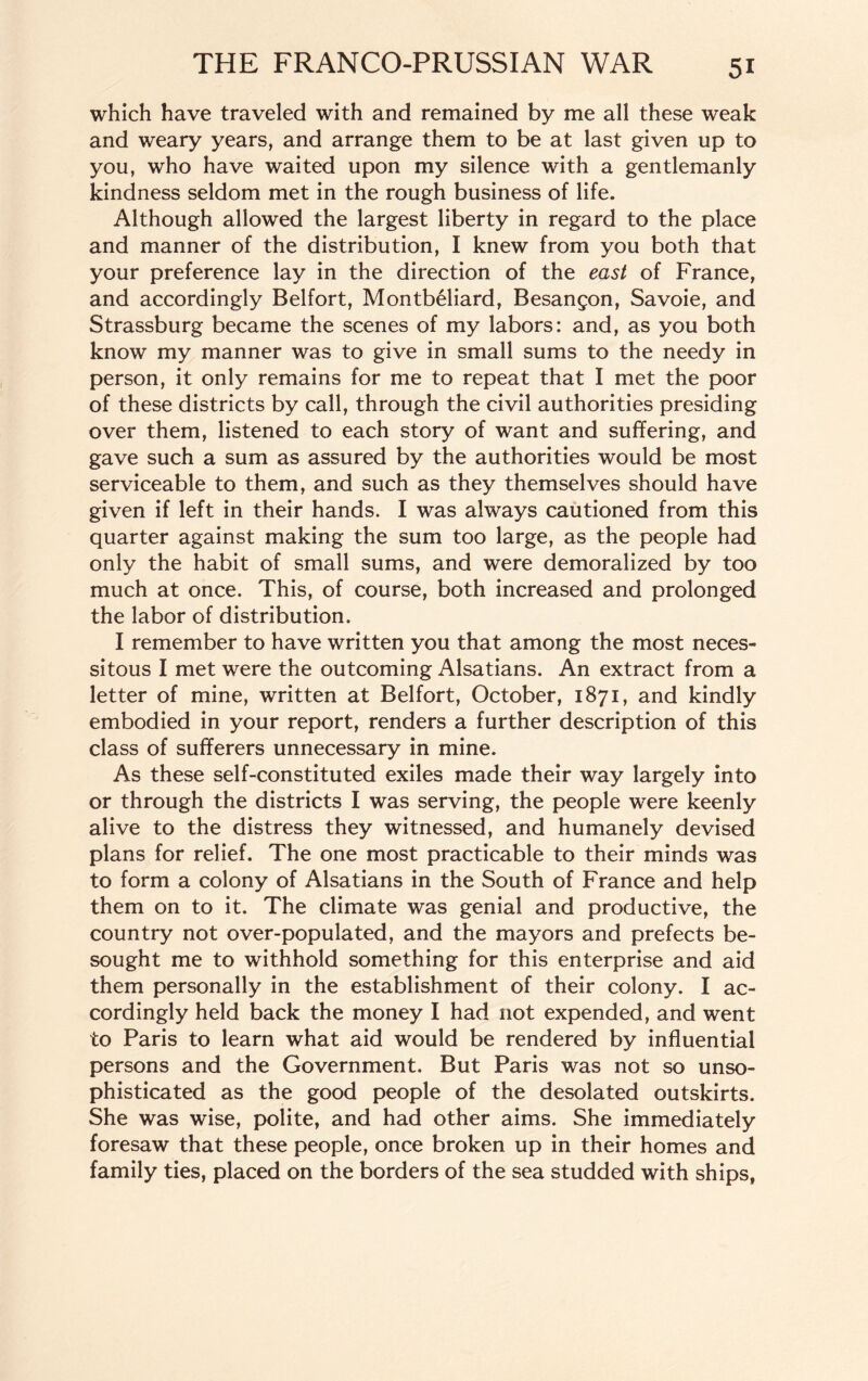 which have traveled with and remained by me all these weak and weary years, and arrange them to be at last given up to you, who have waited upon my silence with a gentlemanly kindness seldom met in the rough business of life. Although allowed the largest liberty in regard to the place and manner of the distribution, I knew from you both that your preference lay in the direction of the east of France, and accordingly Belfort, Montbeliard, Besangon, Savoie, and Strassburg became the scenes of my labors: and, as you both know my manner was to give in small sums to the needy in person, it only remains for me to repeat that I met the poor of these districts by call, through the civil authorities presiding over them, listened to each story of want and suffering, and gave such a sum as assured by the authorities would be most serviceable to them, and such as they themselves should have given if left in their hands. I was always cautioned from this quarter against making the sum too large, as the people had only the habit of small sums, and were demoralized by too much at once. This, of course, both increased and prolonged the labor of distribution. I remember to have written you that among the most neces¬ sitous I met were the outcoming Alsatians. An extract from a letter of mine, written at Belfort, October, 1871, and kindly embodied in your report, renders a further description of this class of sufferers unnecessary in mine. As these self-constituted exiles made their way largely into or through the districts I was serving, the people were keenly alive to the distress they witnessed, and humanely devised plans for relief. The one most practicable to their minds was to form a colony of Alsatians in the South of France and help them on to it. The climate was genial and productive, the country not over-populated, and the mayors and prefects be¬ sought me to withhold something for this enterprise and aid them personally in the establishment of their colony. I ac¬ cordingly held back the money I had not expended, and went to Paris to learn what aid would be rendered by influential persons and the Government. But Paris was not so unso¬ phisticated as the good people of the desolated outskirts. She was wise, polite, and had other aims. She immediately foresaw that these people, once broken up in their homes and family ties, placed on the borders of the sea studded with ships,