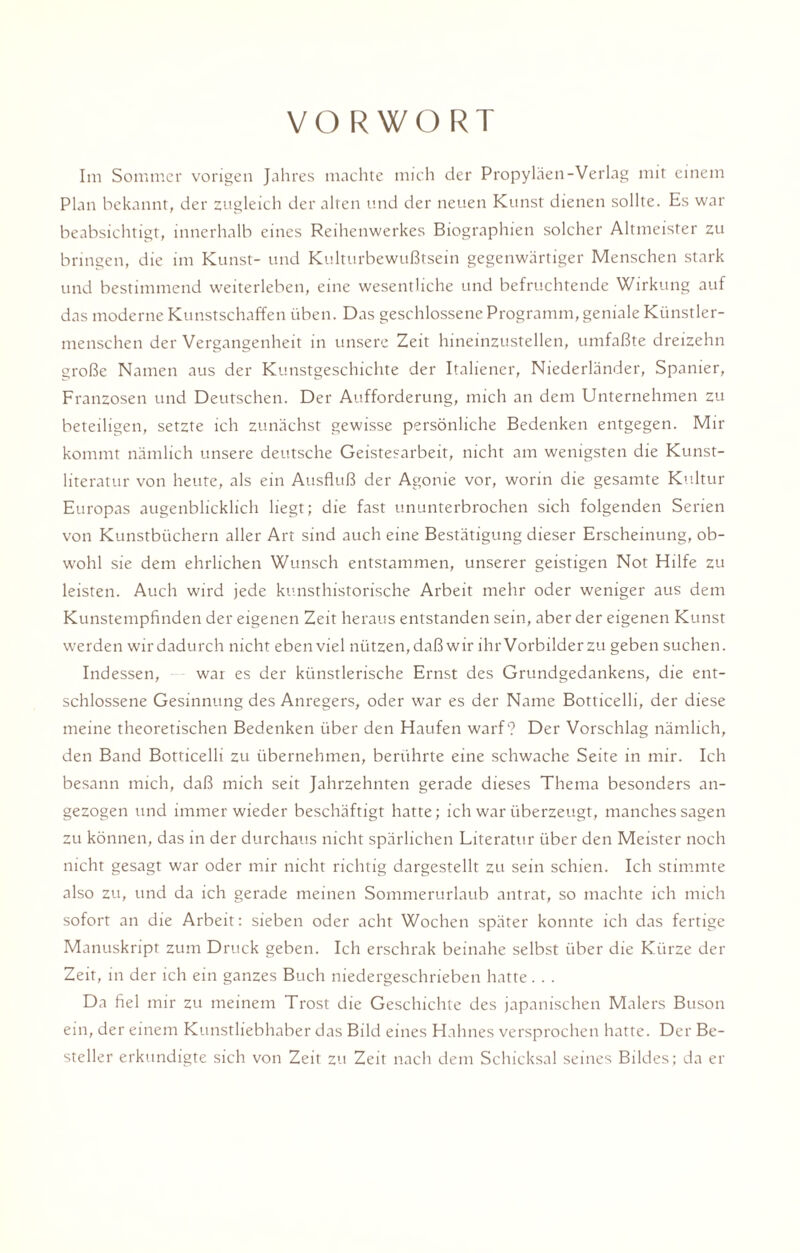 VORWORT Im Sommer vorigen Jahres machte mich der Propyläen-Verlag mit einem Plan bekannt, der zugleich der alten und der neuen Kunst dienen sollte. Es war beabsichtigt, innerhalb eines Reihenwerkes Biographien solcher Altmeister zu bringen, die im Kunst- und Kulturbewußtsein gegenwärtiger Menschen stark und bestimmend weiterleben, eine wesentliche und befruchtende Wirkung auf das moderne Kunstschaffen üben. Das geschlossene Programm, geniale Künstler¬ menschen der Vergangenheit in unsere Zeit hineinzustellen, umfaßte dreizehn große Namen aus der Kunstgeschichte der Italiener, Niederländer, Spanier, Franzosen und Deutschen. Der Aufforderung, mich an dem Unternehmen zu beteiligen, setzte ich zunächst gewisse persönliche Bedenken entgegen. Mir kommt nämlich unsere deutsche Geistesarbeit, nicht am wenigsten die Kunst¬ literatur von heute, als ein Ausfluß der Agonie vor, worin die gesamte Kultur Europas augenblicklich liegt; die fast ununterbrochen sich folgenden Serien von Kunstbüchern aller Art sind auch eine Bestätigung dieser Erscheinung, ob¬ wohl sie dem ehrlichen Wunsch entstammen, unserer geistigen Not Hilfe zu leisten. Auch wird jede kunsthistorische Arbeit mehr oder weniger aus dem Kunstempfinden der eigenen Zeit heraus entstanden sein, aber der eigenen Kunst werden wir dadurch nicht eben viel nützen, daß wir ihr Vorbilder zu geben suchen. Indessen, war es der künstlerische Ernst des Grundgedankens, die ent¬ schlossene Gesinnung des Anregers, oder war es der Name Botticelli, der diese meine theoretischen Bedenken über den Haufen warf? Der Vorschlag nämlich, den Band Botticelli zu übernehmen, berührte eine schwache Seite in mir. Ich besann mich, daß mich seit Jahrzehnten gerade dieses Thema besonders an¬ gezogen und immer wieder beschäftigt hatte; ich war überzeugt, manches sagen zu können, das in der durchaus nicht spärlichen Literatur über den Meister noch nicht gesagt war oder mir nicht richtig dargestellt zu sein schien. Ich stimmte also zu, und da ich gerade meinen Sommerurlaub antrat, so machte ich mich sofort an die Arbeit: sieben oder acht Wochen später konnte ich das fertige Manuskript zum Druck geben. Ich erschrak beinahe selbst über die Kürze der Zeit, in der ich ein ganzes Buch niedergeschrieben hatte. . . Da fiel mir zu meinem Trost die Geschichte des japanischen Malers Buson ein, der einem Kunstliebhaber das Bild eines Hahnes versprochen hatte. Der Be¬ steller erkundigte sich von Zeit zu Zeit nach dem Schicksal seines Bildes; da er