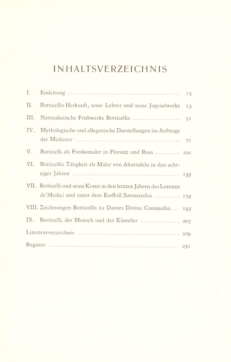 INHALTSVERZEICHNIS I. Einleitung. 13 II. Botticellis Herkunft, seine Lehrer und seine Jugendwerke 19 III. Naturalistische Frühwerke Botticellis. 51 IV. Mythologische und allegorische Darstellungen im Aufträge der Mediceer . 71 V. Botticelli als Freskomaler in Florenz und Rom. 101 VI. Botticellis Tätigkeit als Maler von Altartafeln in den acht¬ ziger Jahren . 133 VII. Botticelli und seine Kunst in den letzten Jahren des Lorenzo de’Medici und unter dem Einfluß Savonarolas. 15g VIII. Zeichnungen Botticellis zu Dantes Divina Commedia. . . 193 IX. Botticelli, der Mensch und der Künstler . 205 Literaturverzeichnis . 229 Register. 231