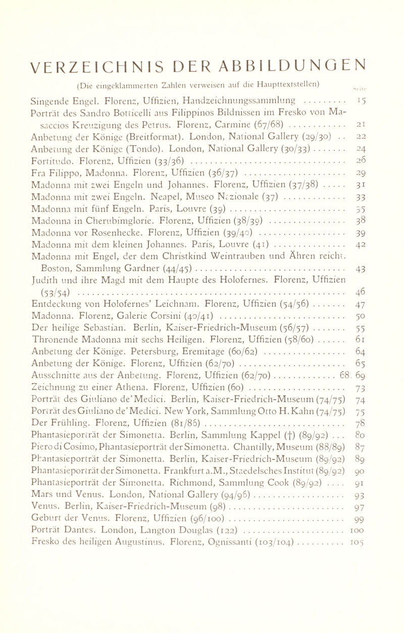 VERZEICHNIS DER ABBILDUNGEN (Die eingeklammerten Zahlen verweisen auf die Haupttextstellen) ^ Singende Engel. Florenz, Uffizien, Handzeichnungssammlung . 15 Porträt des Sandro Botticelli aus Filippinos Bildnissen im Fresko von Ma- saccios Kreuzigung des Petrus. Florenz, Carmine (67/68) . 21 Anbetung der Könige (Breitformat). London, National Gallery (29/30) . . 22 Anbetung der Könige (Tondo). London, National Gallery (30/33). 24 Fortitudo. Florenz, Uffizien (33/36) . 26 Fra Filippo, Madonna. Florenz, Uffizien (36/37) . 29 Madonna mit zwei Engeln und Johannes. Florenz, Uffizien (37/38). 31 Madonna mit zwei Engeln. Neapel, Museo Nazionale (37) . 33 Madonna mit fünf Engeln. Paris, Louvre (39). 35 Madonna in Cherubimglorie. Florenz, Uffizien (38/30) . 38 Madonna vor Rosenhecke. Florenz, Uffizien (39/40) . 39 Madonna mit dem kleinen Johannes. Paris, Louvre (41). 42 Madonna mit Engel, der dem Christkind Weintrauben und Ähren reicht. Boston, Sammlung Gardner (44/45). 43 Judith und ihre Magd mit dem Haupte des Holofernes. Florenz, Uffizien (53/54) . 46 Entdeckung von Holofernes' Leichnam. Florenz, Uffizien (54/56). 47 Madonna. Florenz, Galerie Corsini (40/41) . 50 Der heilige Sebastian. Berlin, Kaiser-Friedrich-Museum (56/57). 55 Thronende Madonna mit sechs Heiligen. Florenz, Uffizien (58/60). 61 Anbetung der Könige. Petersburg, Eremitage (60/62) . 64 Anbetung der Könige. Florenz, Uffizien (62/70). 65 Ausschnitte aus der Anbetung. Florenz, Uffizien (62/70).68. 69 Zeichnung zu einer Athena. Florenz, Uffizien (60). 73 Porträt des Giuliano de’Medici. Berlin, Kaiser-Friedrich-Museum(74/75) 74 Porträt des Giuliano de’Medici. New York, Sammlung Otto H.Kahn (74/75) 75 Der Frühling. Florenz, Uffizien (81/86). 78 Phantasieporträt der Simonetta. Berlin, Sammlung Kappel (f) (89/92) ... 80 PierodiCosimo, Phantasieporträt der Simonetta. Chantilly, Museum (88/89) 87 Phantasieporträt der Simonetta. Berlin, Kaiser-Friedrich-Museum (89/92) 89 Phantasieporträt der Simonetta. Frankfurt a.M., Staedelsches Institut (89/92) 90 Phantasieporträt der Simonetta. Richmond, Sammlung Cook (89/92) .... 91 Mars und Venus. London, National Gallery (94/96). 93 Venus. Berlin, Kaiser-Friedrich-Museum (98). 97 Geburt der Venus. Florenz, Uffizien (96/100). 99 Porträt Dantes. London, Langton Douglas (122) . 100 Fresko des heiligen Augustinus. Florenz, Ognissanti (103/104). 105