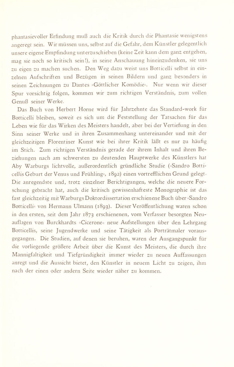 phantasievoller Erfindung muß auch die Kritik durch die Phantasie wenigstens angeregt sein. Wir müssen uns, selbst auf die Gefahr, dem Künstler gelegentlich unsere eigene Empfindung unterzuschieben (keine Zeit kann dem ganz entgehen, mag sie noch so kritisch sein!), in seine Anschauung hineinzudenken, sie uns zu eigen zu machen suchen. Den Weg dazu weist uns Botticelli selbst in ein¬ zelnen Aufschriften und Bezügen in seinen Bildern und ganz besonders in seinen Zeichnungen zu Dantes 'Göttlicher Komödie«'. Nur wenn wir dieser Spur vorsichtig folgen, kommen wir zum richtigen Verständnis, zum vollen Genuß seiner Werke. Das Buch von Herbert Horne wird für Jahrzehnte das Standard-work für Botticelli bleiben, soweit es sich um die Feststellung der Tatsachen für das Leben wie für das Wirken des Meisters handelt, aber bei der Vertiefung in den Sinn seiner Werke und in ihren Zusammenhang untereinander und mit der gleichzeitigen Florentiner Kunst wie bei ihrer Kritik läßt es nur zu häufig im Stich. Zum richtigen Verständnis gerade der ihrem Inhalt und ihren Be¬ ziehungen nach am schwersten zu deutenden Hauptwerke des Künstlers hat Aby Warburgs lichtvolle, außerordentlich gründliche Studie ('»Sandro Botti¬ cellis Geburt der Venus und Frühling««, 1892) einen vortrefflichen Grund gelegt- Die anregendste und, trotz einzelner Berichtigungen, welche die neuere For¬ schung gebracht hat, auch die kritisch gewissenhafteste Monographie ist das fast gleichzeitig mit Warburgs Doktordissertation erschienene Buch über »Sandro Botticelli« von Hermann Ulmann (1893). Dieser Veröffentlichung waren schon in den ersten, seit dem Jahr 1873 erschienenen, vom Verfasser besorgten Neu¬ auflagen von Burckhardts «Cicerone« neue Aufstellungen über den Lehrgang Botticellis, seine Jugend werke und seine Tätigkeit als Porträtmaler voraus¬ gegangen. Die Studien, auf denen sie beruhen, waren der Ausgangspunkt für die vorliegende größere Arbeit über die Kunst des Meisters, die durch ihre Mannigfaltigkeit und Tiefgründigkeit immer wieder zu neuen Auffassungen anregt und die Aussicht bietet, den Künstler in neuem Licht zu zeigen, ihm nach der einen oder andern Seite wieder näher zu kommen.