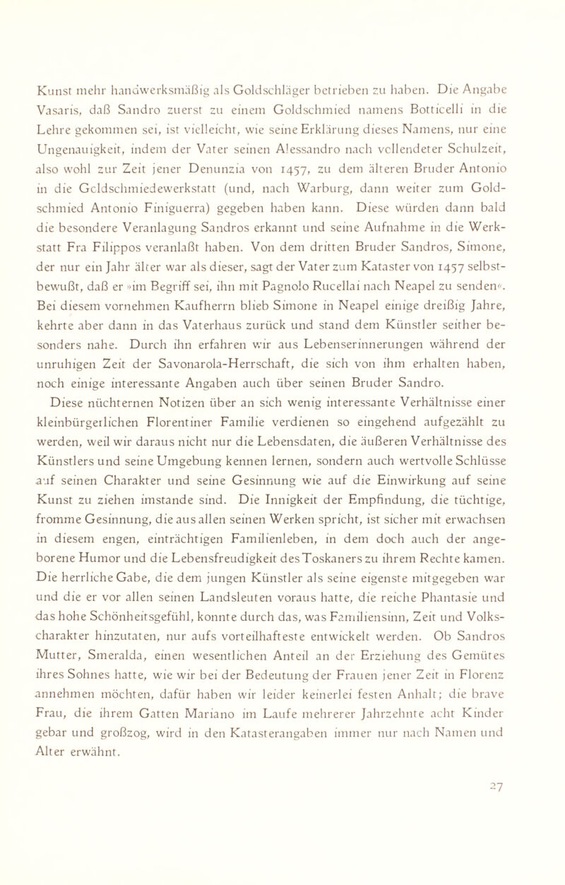 Kunst melir handwerksmäßig als Goldschläger betrieben zu haben. Die Angabe Vasaris, daß Sandro zuerst zu einem Goldschmied namens Botticelli in die Lehre gekommen sei, ist vielleicht, wie seine Erklärung dieses Namens, nur eine Ungenauigkeit, indem der Vater seinen Alessandro nach vollendeter Schulzeit, also wohl zur Zeit jener Denunzia von 1457, zu dem älteren Bruder Antonio in die Gcldschmiedewerkstatt (und, nach Warburg, dann weiter zum Gold¬ schmied Antonio Finiguerra) gegeben haben kann. Diese würden dann bald die besondere Veranlagung Sandros erkannt und seine Aufnahme in die Werk¬ statt Fra Filippos veranlaßt haben. Von dem dritten Bruder Sandros, Simone, der nur ein Jahr älter war als dieser, sagt der Vater zum Kataster von 1457 selbst¬ bewußt, daß er »im Begriff sei, ihn mit Pagnolo Rucellai nach Neapel zu senden«. Bei diesem vornehmen Kaufherrn blieb Simone in Neapel einige dreißig Jahre, kehrte aber dann in das Vaterhaus zurück und stand dem Künstler seither be¬ sonders nahe. Durch ihn erfahren wir aus Lebenserinnerungen während der unruhigen Zeit der Savonarola-Herrschaft, die sich von ihm erhalten haben, noch einige interessante Angaben auch über seinen Bruder Sandro. Diese nüchternen Notizen über an sich wenig interessante Verhältnisse einer kleinbürgerlichen Florentiner Familie verdienen so eingehend aufgezählt zu werden, weil wir daraus nicht nur die Lebensdaten, die äußeren Verhältnisse des Künstlersund seine Umgebung kennen lernen, sondern auch wertvolle Schlüsse auf seinen Charakter und seine Gesinnung wie auf die Einwirkung auf seine Kunst zu ziehen imstande sind. Die Innigkeit der Empfindung, die tüchtige, fromme Gesinnung, die aus allen seinen Werken spricht, ist sicher mit erwachsen in diesem engen, einträchtigen Familienleben, in dem doch auch der ange¬ borene Humor und die Lebensfreudigkeit desToskanerszu ihrem Rechte kamen. Die herrliche Gabe, die dem jungen Künstler als seine eigenste mitgegeben war und die er vor allen seinen Landsleuten voraus hatte, die reiche Phantasie und das hohe Schönheitsgefühl, konnte durch das, was Familiensinn, Zeit und Volks¬ charakter hinzutaten, nur aufs vorteilhafteste entwickelt werden. Ob Sandros Mutter, Smeralda, einen wesentlichen Anteil an der Erziehung des Gemütes ihres Sohnes hatte, wie wir bei der Bedeutung der Frauen jener Zeit in Florenz annehmen möchten, dafür haben wir leider keinerlei festen Anhalt; die brave Frau, die ihrem Gatten Mariano im Laufe mehrerer Jahrzehnte acht Kinder gebar und großzog, wird in den Katasterangaben immer nur nach Namen und Alter erwähnt.