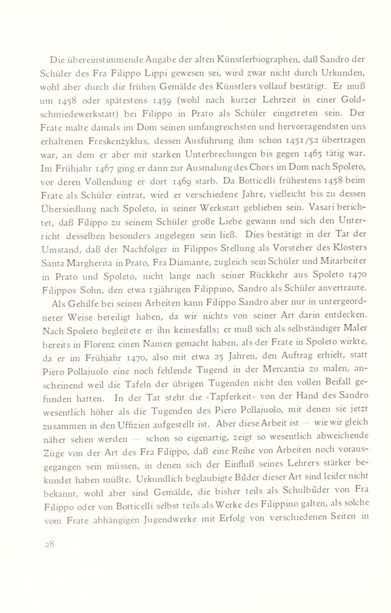 Die übereinstimmende Angabe der alten Künstlerbiographen, daß Sandro der Schüler des Fra Filippo Lippi gewesen sei, wird zwar nicht durch Urkunden, wohl aber durch die frühen Gemälde des Künstlers vollauf bestätigt. Er muß um 1458 oder spätestens 1459 (wohl nach kurzer Lehrzeit in einer Gold¬ schmiedewerkstatt) bei Filippo in Prato als Schüler eingetreten sein. Der Frate malte damals im Dom seinen umfangreichsten und hervorragendsten uns erhaltenen Freskenzyklus, dessen Ausführung ihm schon 1451/52 übertragen war, an dem er aber mit starken Unterbrechungen bis gegen 1465 tätig war. Im Frühjahr 1467 ging er dann zur Ausmalung des Chors im Dom nach Spoleto, vor deren Vollendung er dort 1469 starb. Da Botticelli frühestens 1458 beim Frate als Schüler eintrat, wird er verschiedene Jahre, vielleicht bis zu dessen Übersiedlung nach Spoleto, in seiner Werkstatt geblieben sein. Vasari berich¬ tet, daß Filippo zu seinem Schüler große Liebe gewann und sich den Unter¬ richt desselben besonders angelegen sein ließ. Dies bestätigt in der Tat der Umstand, daß der Nachfolger in Filippos Stellung als Vorsteher des Klosters Santa Margherita in Prato, Fra Diamante, zugleich sein Schüler und Mitarbeit ei in Prato und Spoleto, nicht lange nach seiner Rückkehr aus Spoleto 1470 Filippos Sohn, den etwa 13jährigen Filippino, Sandro als Schüler anvertraute. Als Gehilfe bei seinen Arbeiten kann Filippo Sandro aber nur in untergeord¬ neter Weise beteiligt haben, da wir nichts von seiner Art darin entdecken. Nach Spoleto begleitete er ihn keinesfalls; er muß sich als selbständiger Maler bereits in Florenz einen Namen gemacht haben, als der Frate 111 Spoleto wnkte, da er im Frühjahr 1470, also mit etwa 25 Jahren, den Auftrag eihielt, statt Piero Pollajuolo eine noch fehlende Tugend in der Mercanzia zu malen, an¬ scheinend weil die Tafeln der übrigen Tugenden nicht den vollen Beifall ge¬ funden hatten. In der Tat steht die »Tapferkeit« von der Hand des Sandro wesentlich höher als die Tugenden des Piero Pollajuolo, mit denen sie jet^t zusammen in den Uffizien aufgestellt ist. Aber diese Arbeit ist - wie wir gleich näher sehen werden schon so eigenartig, zeigt so wesentlich abweichende Züge von der Art des Fra Filippo, daß eine Reihe von Arbeiten noch voraus¬ gegangen sein müssen, in denen sich der Einfluß seines Lelneis stäikei be¬ kundet haben müßte. Urkundlich beglaubigte Bilder dieser Art sind leider nicht bekannt, wohl aber sind Gemälde, die bisher teils als Schulbilder von Fra Filippo oder von Botticelli selbst teils als Werke des Filippino galten, als solche vom Frate abhängigen Jugendwerke mit Erfolg von verschiedenen Seiten in